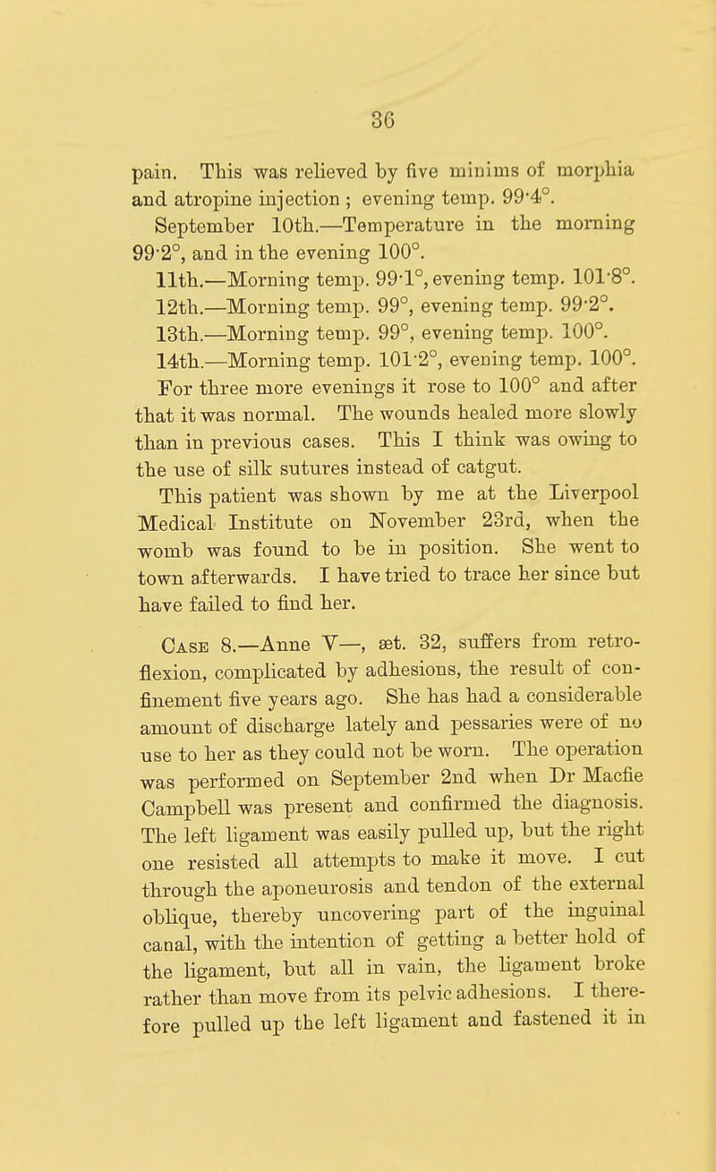 pain. This was relieved by five minims of morphia and atropine injection ; evening temp. 99'4°. September lOtb.—Temperature in the morning 99-2°, and in the evening 100°. 11th.—Morning temp. 99-1°, evening temp. 101-8°. 12th.—Morning temp. 99°, evening temp. 99-2°. 13th.—Morning temp. 99°, evening temp. 100°. 14th.—Morning temp. 101-2°, evening temp. 100°. Por three more evenings it rose to 100° and after that it was normal. The wounds healed more slowly than in previous cases. This I think was owing to the use of silk sutures instead of catgut. This patient was shown by me at the Liverpool Medical Institute on November 28rd, when the womb was found to be in position. She went to town afterwards. I have tried to trace her since but have failed to find her. Case 8.—Anne V—, set. 32, suffers from retro- flexion, complicated by adhesions, the result of con- finement five years ago. She has had a considerable amount of discharge lately and pessaries were of no use to her as they could not be worn. The operation was performed on September 2nd when Dr Macfie Campbell was present and confirmed the diagnosis. The left ligament was easily pulled up, but the right one resisted all attempts to make it move. I cut through the aponeurosis and tendon of the external oblique, thereby uncovering part of the inguinal canal, with the intention of getting a better hold of the ligament, but all in vain, the ligament broke rather than move from its pelvic adhesions. I there- fore pulled up the left ligament and fastened it in
