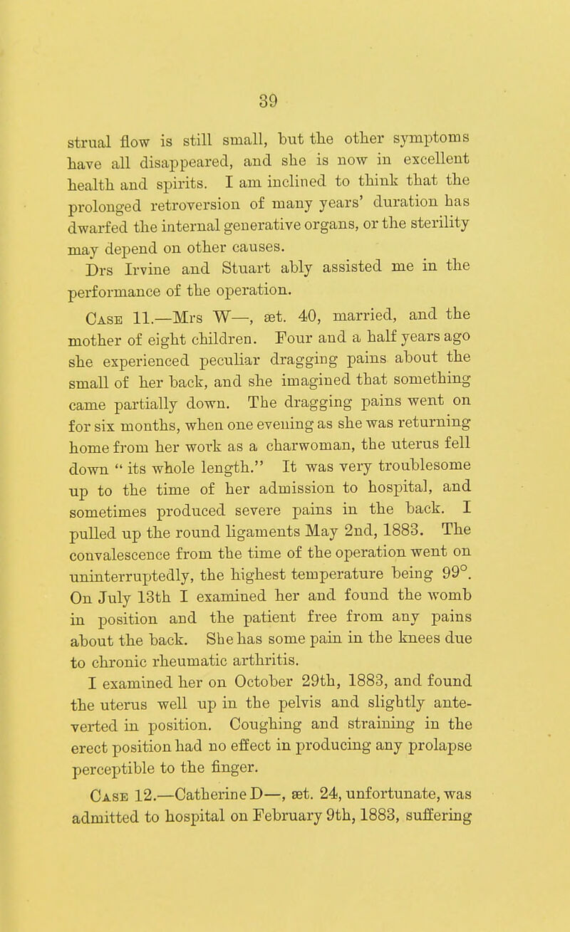 strual flow is still small, but the other symptoms have all disappeared, and she is now in excellent health and spirits. I am inclined to think that the prolonged retroversion of many years' duration has dwarfed the internal generative organs, or the sterility may depend on other causes. Drs Irvine and Stuart ably assisted me in the performance of the operation. Case 11.—Mrs W—, set. 40, married, and the mother of eight children. Pour and a half years ago she experienced peculiar dragging pains about the small of her back, and she imagined that something came partially down. The dragging pains went on for six months, when one evening as she was returning home from her work as a charwoman, the uterus fell down  its whole length. It was very troublesome up to the time of her admission to hospital, and sometimes produced severe pains in the back. I pulled up the round ligaments May 2nd, 1883. The convalescence from the time of the operation went on uninterruptedly, the highest temperature being 99°. On July 13th I examined her and found the womb in position and the patient free from any pains about the back. She has some pain in the knees due to chronic rheumatic arthritis. I examined her on October 29th, 1883, and found the uterus well up in the pelvis and slightly ante- verted in position. Coughing and straining in the erect position had no effect in producing any prolapse perceptible to the finger. Case 12.—Catherine D—, set. 24, unfortunate, was admitted to hospital on February 9th, 1883, suffering