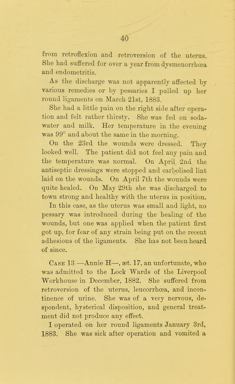 from retroflexion and retroversion of the uterus. She had suffered for over a year from dysmenorrhoea and endometritis. As the discharge was not apparently affected by various remedies or by pessaries I pulled up her round ligaments on March 21st, 1883. She had a little pain on the right side after opera- tion and felt rather thirsty. She was fed on soda- water and milk. Her temperature in the evening was 99° and about the same in the morning. On the 23rd the wounds were dressed. They looked well. The patient did not feel any pain and the temperature was normal. On April 2nd the antiseptic dressings were stopped and caroolised lint laid on the wounds. On April 7th the wounds were quite healed. On May 29th she was discharged to town strong and healthy with the uterus in position. In this case, as the uterus was small and light, no pessary was introduced during the healing of the wounds, but one was ajDplied when the patient first got up, for fear of any strain being put on the recent adhesions of the ligaments. She has not been heard of since. Case 13 —Annie H—, set. 17, an unfortunate, who was admitted to the Lock Wards of the Liverpool Workhouse in December, 1882. She suffered from retroversion of the uterus, leucorrhoea, and incon- tinence of urine. She was of a very nervous, de- spondent, hysterical disposition, and general treat- ment did not produce any effect. I operated on her round ligaments January 3rd, 1883. She was sick after operation and vomited a