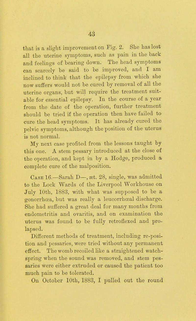 that is a slight improvement on Fig. 2. She has lost all the uterine symptoms, such as pain in the back and feelings of bearing down. The head symptoms can scarcely be said to be improved, and I am inclined to think that the epilepsy from which she now suffers would not be cured by removal of all the uterine organs, but will require the trea.tment suit- able for essential epilepsy. In the course of a year from the date of the operation, further treatment should be tried if the operation then have failed to cure the head symptoms. It has already cured the pelvic symptoms, although the position of the uterus is not normal. My next case profited from the lessons taught by this one. A stem pessary introduced at the close of the operation, and kept in by a Hodge, produced a complete cure of the malposition. Case 16.—Sarah D—, set. 28, single, was admitted to the Lock Wards of the Liverpool Workhouse on July 10th, 1883, with what was supposed to be a gonorrhoea, but was really a leucorrhoeal discharge. She had suffered a great deal for many months from endometritis and ovaritis, and on examination the uterus was found to be fully retroflexed and pro- lapsed. Different methods of treatment, including re-posi- tion and pessaries, were tried without any permanent effect. The womb recoiled like a straightened watch- spring when the sound was removed, and stem pes- saries were either extruded or caused the patient too much pain to be tolerated. On October 10th, 1883, I pulled out the round