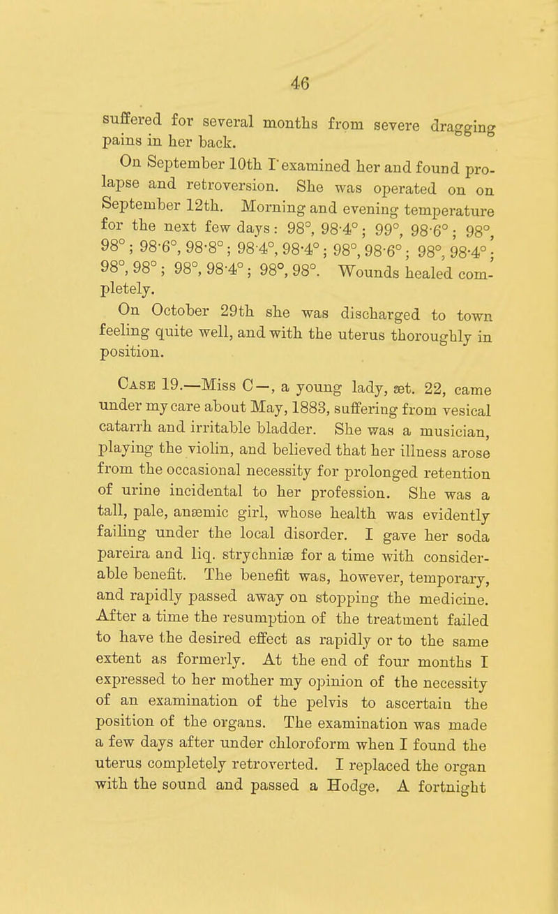 suffered for several months from severe dragging pains in her back. On September 10th Texamined her and found pro- lapse and retroversion. She was operated on on September 12th. Morning and evening temperature for the next few days: 98°, 98-4°; 99°, 98-6° • 98° 98°; 98-6°, 98-8°; 98-4°, 98-4°; 98°, 98-6°; 98° 98-4° • 98°, 98°; 98°, 98-4°; 98°, 98°. Wounds healed com- pletely. On October 29th she was discharged to town feeling quite well, and with the uterus thoroughly in position. Case 19.—Miss C-, a young lady, get. 22, came under my care about May, 1883, suffering from vesical catarrh and irritable bladder. She was a musician, playing the violin, and believed that her illness arose from the occasional necessity for prolonged retention of urine incidental to her profession. She was a tall, pale, anajmic girl, whose health was evidently failing under the local disorder. I gave her soda pareira and liq. strychnise for a time with consider- able benefit. The benefit was, however, temporary, and rapidly passed away on stopping the medicine. After a time the resumption of the treatment failed to have the desired effect as rapidly or to the same extent as formerly. At the end of four months I expressed to her mother my opinion of the necessity of an examination of the pelvis to ascertain the position of the organs. The examination was made a few days after under chloroform when I found the uterus completely retroverted. I replaced the organ with the sound and passed a Hodge. A fortnight