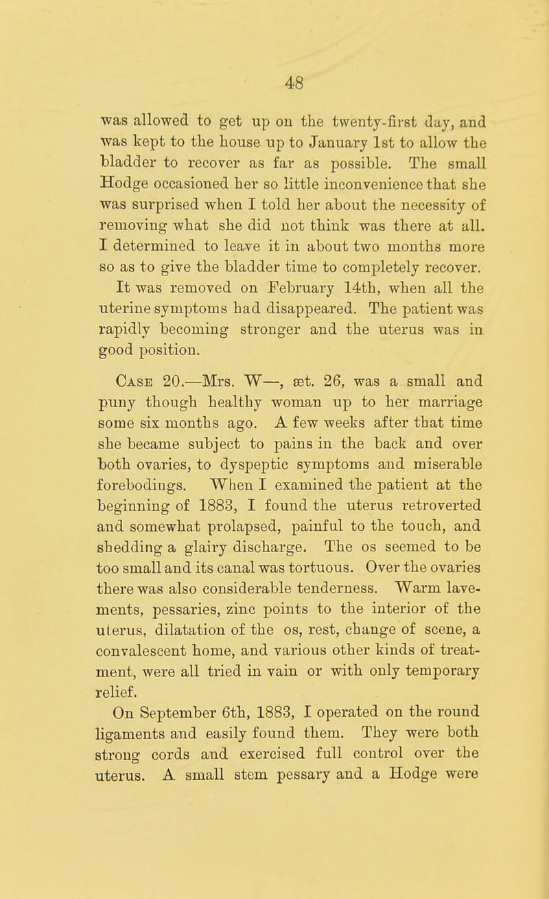 Tvas allowed to get up ou the twenty-first day, and was kept to tlie house up to January 1st to allow the bladder to recover as far as possible. The small Hodge occasioned her so little inconvenience that she was surprised when I told her about the necessity of removing what she did not think was there at all. I determined to leave it in about two months more so as to give the bladder time to completely recover. It was removed on February 14th, when all the uterine symptoms had disappeared. The patient was rapidly becoming stronger and the uterus was in good position. Case 20.—Mrs. W—, set. 26, was a small and puny though healthy woman up to her marriage some six months ago. A few weeks after that time she became subject to pains in the back and over both ovaries, to dyspeptic symptoms and miserable forebodings. When I examined the patient at the beginning of 1883, I found the uterus retroverted and somewha.t prolapsed, painful to the touch, and shedding a glairy discharge. The os seemed to be too small and its canal was tortuous. Over the ovaries there was also considerable tenderness. Warm lave- ments, pessaries, zinc points to the interior of the uterus, dilatation of the os, rest, change of scene, a convalescent home, and various other kinds of treat- ment, were all tried in vain or with only temporary relief. On September 6th, 1883, I operated on the round ligaments and easily found them. They were both strong cords and exercised full control over the uterus. A small stem pessary and a Hodge were