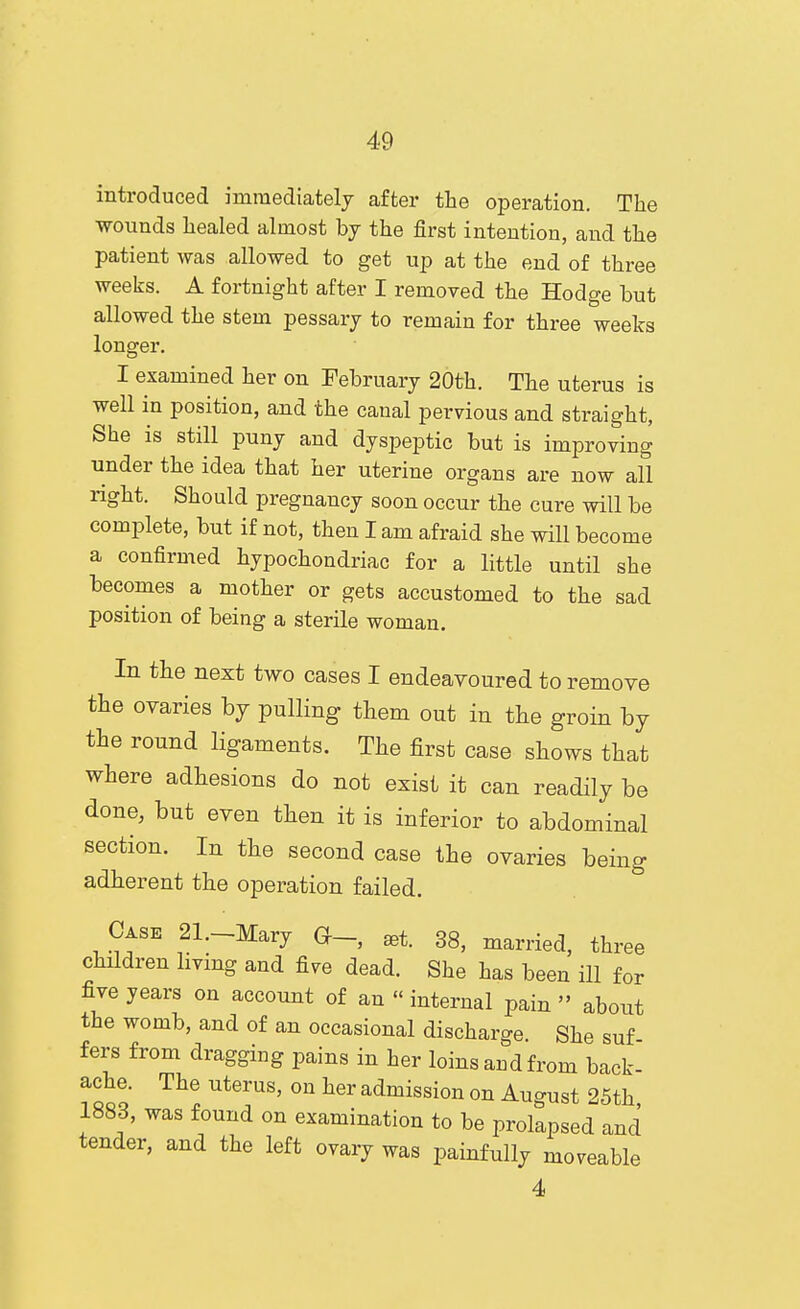 introduced immediately after the operation. The wounds healed almost by the first intention, and the patient was allowed to get up at the end of three weeks. A fortnight after I removed the Hodge but allowed the stem pessary to remain for three weeks longer. I examined her on February 20th. The uterus is well in position, and the canal pervious and straight, She is still puny and dyspeptic but is improving under the idea that her uterine organs are now all right. Should pregnancy soon occur the cure will be complete, but if not, then I am afraid she will become a confirmed hypochondriac for a little until she becomes a mother or gets accustomed to the sad position of being a sterile woman. In the next two cases I endeavoured to remove the ovaries hj pulling them out in the groin by the round ligaments. The first case shows that where adhesions do not exist it can readily be done, but even then it is inferior to abdominal section. In the second case the ovaries being adherent the operation failed. Case 21._Mary ^t. 38, married, three children hvmg and five dead. She has been ill for five years on account of an  internal pain  about the womb, and of an occasional discharge She suf fers from dragging pains in her loins and from back- ache. The uterus, on her admission on August 25th 1883, was found on examination to be prolapsed and tender, and the left ovary was painfully moveable 4