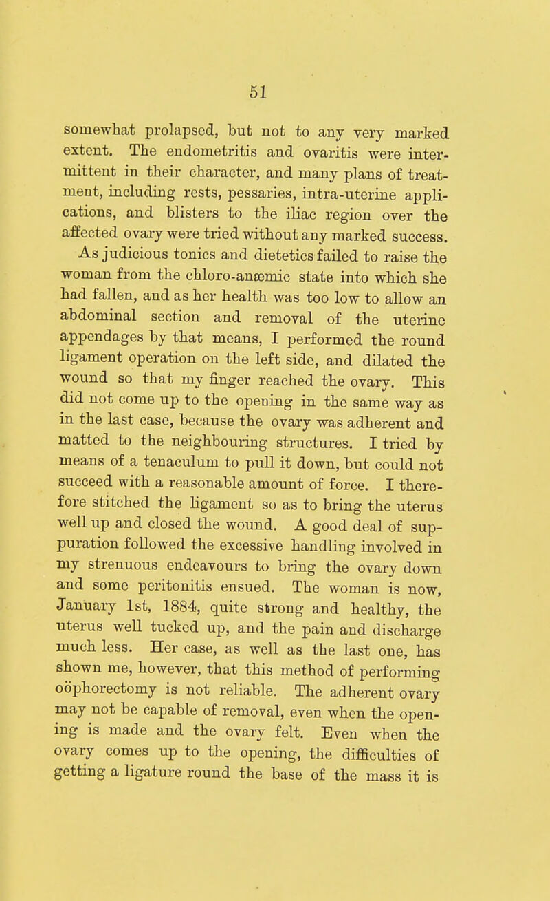 somewhat prolapsed, but not to any very marked extent. The endometritis and ovaritis were inter- mittent in tlieir character, and many plans of treat- ment, including rests, pessaries, intra-uterine appli- cations, and blisters to the iliac region over the affected ovary were tried without any marked success. As judicious tonics and dietetics failed to raise the woman from the chloro-anaemic state into which she had fallen, and as her health was too low to allow an abdominal section and removal of the uterine appendages by that means, I performed the round ligament operation on the left side, and dilated the wound so that my finger reached the ovary. This did not come up to the opening in the same way as in the last case, because the ovary was adherent and matted to the neighbouring structures. I tried by means of a tenaculum to pull it down, but could not succeed with a reasonable amount of force. I there- fore stitched the ligament so as to bring the uterus well up and closed the wound. A good deal of sup- puration followed the excessive handling involved in my strenuous endeavours to bring the ovary down and some peritonitis ensued. The woman is now, January 1st, 1884, quite strong and healthy, the uterus well tucked up, and the pain and discharge much less. Her case, as well as the last one, has shown me, however, that this method of performing oophorectomy is not reliable. The adherent ovary may not be capable of removal, even when the open- ing is made and the ovary felt. Even when the ovary comes up to the opening, the difficulties of getting a ligature round the base of the mass it is