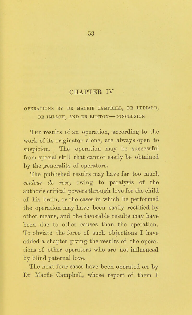 CHAPTER IV OPEEATIONS BY DR MAGPIE CAMPBELL, DE LEDIARD, DE IMLACH, AND DE EUETON—CONCLUSION The results of a.n operation, according to the work of its originatqr alone, are always open to suspicion. The operation may be successful from special skill that cannot easily be obtained by the generality of operators. The published results may have far too much couleur de rose, owing to paralysis of the author's critical powers through love for the child of his brain, or the cases in which he performed the operation may have been easily rectified by other means, and the favorable results may have been due to other causes than the operation. To obviate the force of such objections I have added a chapter giving the results of the opera- tions of other operators who are not influenced by blind paternal love. The next four cases have been operated on by Dr Macfie Campbell, whose report of them I