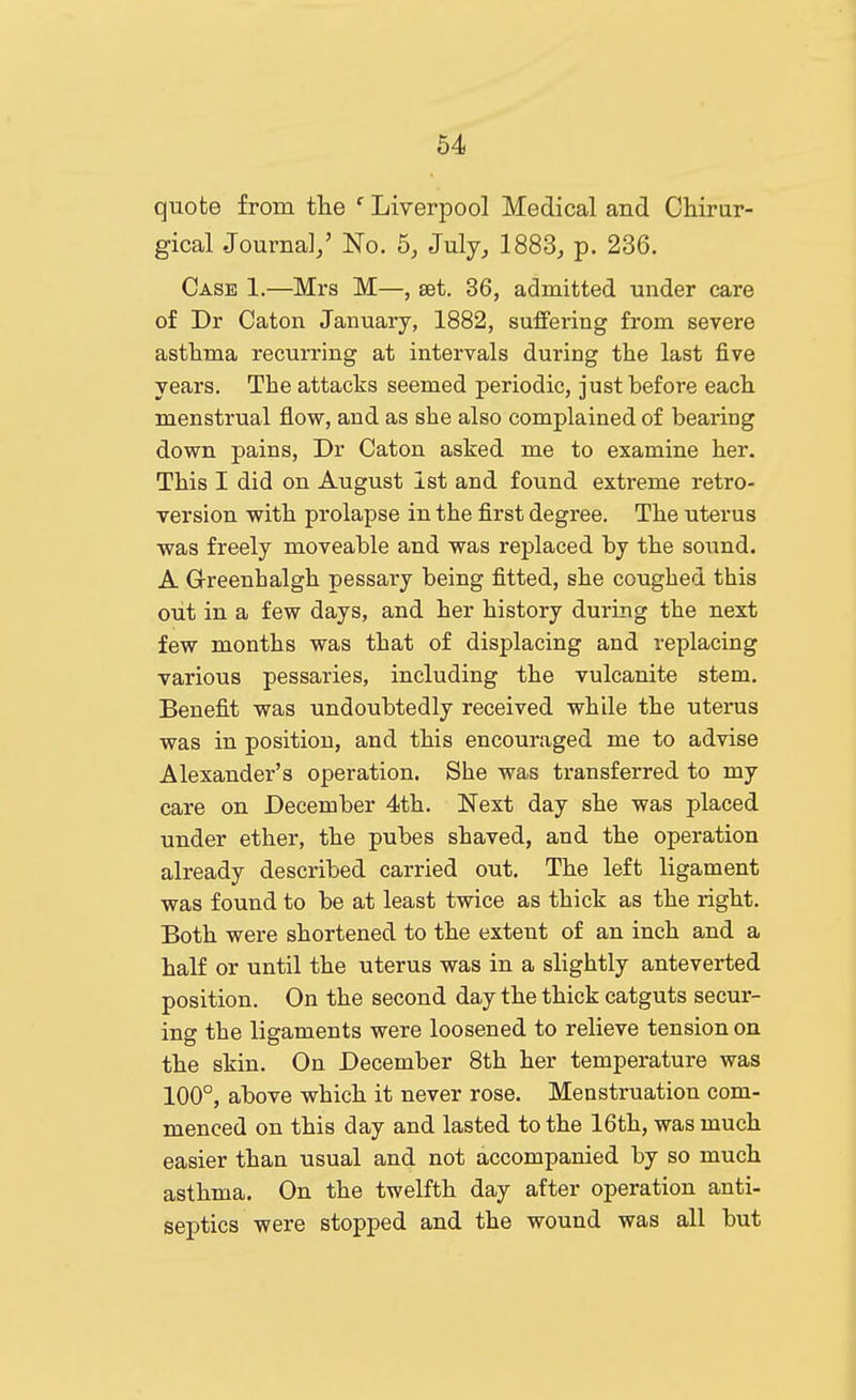 quote from the ' Liverpool Medical and Chirar- gical .Journal/ No. 5, July, 1883, p. 236. Case 1.—Mrs M—, set. 36, admitted under care of Dr Caton January, 1882, suffering from severe astlima recurring at intervals during the last five years. The attacks seemed periodic, just before each menstrual flow, and as she also complained of bearing down pains, Dr Caton asked me to examine her. This I did on August 1st and found extreme retro- version with prolapse in the first degree. The uterus was freely moveable and was replaced by the sound. A Greenhalgh pessary being fitted, she coughed this out in a few days, and her history during the next few months was that of displacing and replacing various pessaries, including the vulcanite stem. Benefit was undoubtedly received while the uterus was in position, and this encouraged me to advise Alexander's operation. She was transferred to my care on December 4th. Next day she was placed under ether, the pubes shaved, and the operation already described carried out. The left ligament was found to be at least twice as thick as the right. Both were shortened to the extent of an inch and a half or until the uterus was in a slightly anteverted position. On the second day the thick catguts secur- ing the ligaments were loosened to relieve tension on the skin. On December 8th her temperature was 100°, above which it never rose. Menstruation com- menced on this day and lasted to the 16th, was much easier than usual and not accompanied by so much asthma. On the twelfth day after operation anti- septics were stopped and the wound was all but