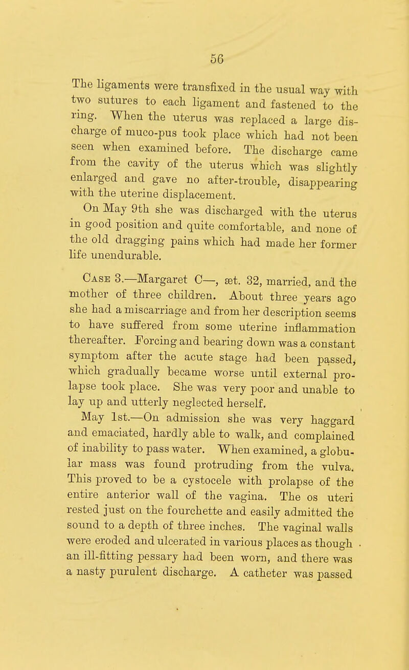 The ligaments were transfixed in the usual way with two sutures to each ligament and fastened to the ring. When the uterus was replaced a large dis- charge of muco-pus took place which had not been seen when examined before. The discharge came from the cavity of the uterus which was slightly enlarged and gave no after-trouble, disappearing with the uterine displacement. On May 9th she was discharged with the uterus in good position and quite comfortable, and none of the old dragging pains which had made her former life unendurable. Case 3.—Margaret C—, set. 32, married, and the mother of three children. About three years ago she had a miscarriage and from her description seems to have suffered from some uterine inflammation thereafter. Forcing and bearing down was a constant symptom after the acute stage had been passed, which gradually became worse until external pro- lapse took place. She was very poor and unable to lay up and utterly neglected herself. May 1st.—On admission she was very haggard and emaciated, hardly able to walk, and complained of inability to pass water. When examined, a globu- lar mass was found protruding from the vulva. This proved to be a cystocele with prolapse of the entire anterior wall of the vagina. The os uteri rested just on the fourchette and easily admitted the sound to a depth of three inches. The vaginal walls were eroded and ulcerated in various places as though • an ill-fitting pessary had been worn, and there was a nasty purulent discharge. A catheter was passed