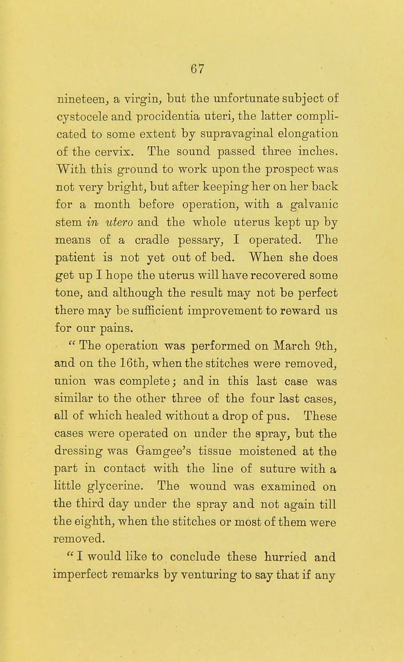nineteen, a virgin, but tlie unfortunate subject of cystocele and procidentia uteri, tlie latter compli- cated to some extent by supravaginal elongation of the cervix. The sound passed three inches. With this ground to work upon the prospect was not very bright, but after keeping her on her back for a month before operation, with a galvanic stem in utero and the whole uterus kept up by means of a cradle pessary, I operated. The patient is not yet out of bed. When she does get up I hope the uterus will have recovered some tone, and although the result may not be perfect there may be sufiBcient improvement to reward us for our pains.  The operation was performed on March 9th, and on the 16th, when the stitches were removed, union was complete; and in this last case was similar to the other three of the four last cases, all of which healed without a drop of pus. These cases were operated on under the spray, but the dressing was Gamgee's tissue moistened at the part in contact with the line of suture with a little glycerine. The wound was examined on the third day under the spray and not again till the eighth, when the stitches or most of them were removed.  I would like to conclude these hurried and imperfect remarks by venturing to say that if any