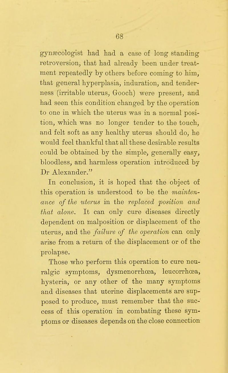 gynascologist had liad a case of long standing retroversion, tliat liad already been under treat- ment repeatedly by others before coming to him, that general hyperplasia, induration, and tender- ness (irritable uterus, Gooch) were present, and had seen this condition changed by the operation to one in which the uterus was in a normal posi- tion, which was no longer tender to the touch, and felt soft as any healthy uterus should do, he would feel thankful that all these desirable results could be obtained by the simple, generally easy, bloodless, and harmless operation introduced by Dr Alexander. In conclusion, it is hoped that the object of this operation is understood to be the mainten- ance of the uterus in the replaced position and that alone. It can only cure diseases directly dependent on malposition or displacement of the uterus, and the failure of the operation can only arise from a return of the displacement or of the prolapse. Those who perform this operation to cure neu- ralgic symptoms, dysmenorrhoea, leucorrhcea, hysteria, or any other of the many symptoms and diseases that uterine displacements are sup- posed to produce, must remember that the suc- cess of this operation in combating these sym- ptoms or diseases depends on the close connection