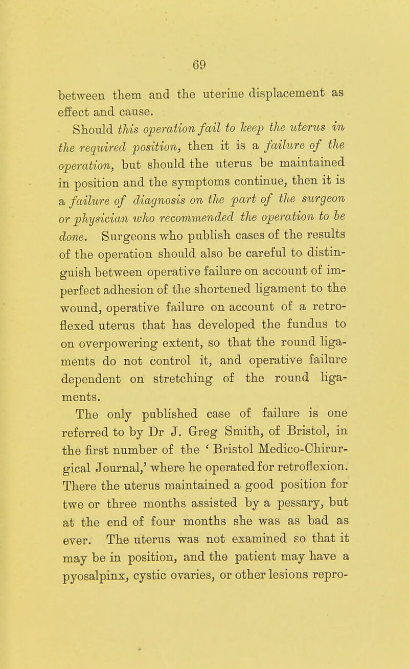between them and the uterine displacement as effect and cause. Should this operation fail to keep the uterus in the required position, then it is a failure of the operation, but should the uterus be maintained in position and the symptoms continue, then it is a failure of diagnosis on the p)art of the surgeon or physician who recommended the operation to he done. Surgeons who publish cases of the results of the operation should also be careful to distin- guish between operative failure on account of im- perfect adhesion of the shortened Ugament to the wound, operative failure on account of a retro- flexed uterus that has developed the fundus to on overpowering extent, so that the round liga- ments do not control it, and operative failure dependent on stretching of the round liga- ments. The only published case of failure is one referred to by Dr J. Greg Smith, of Bristol, in the first number of the ' Bristol Medico-Chirur- gical Journal,' where he operated for retroflexion. There the uterus maintained a good position for twe or three months assisted by a pessary, but at the end of four months she was as bad as ever. The uterus was not examined so that it may be in position, and the patient may have a pyosalpinx, cystic ovaries, or other lesions repro-