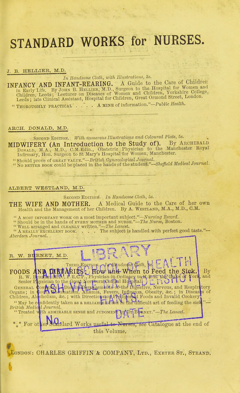 STANDARD WORKS for NURSES. J. B. HEIjIiIER, M.D. In Handsome Cloth, with Illustrations, 3s. INFANCY AND INFANT-REARING. A Guide to the Care of Children in EaVly lI^ By JOHN R HELLIBK, M.D., Surgeon to Je~e Children, Leeds; Lecturer on Diseases of Women and CMdren Yoi^sliire Colle^ Leeds ; ikte Clinical Assistant, Hospital for Children, Great Ormond Street, London.  THOROUGHLY PRACTICAL . .  . . A MINE of information.—Putiic Health. ARCH. DONALD, M.D. Second Edition. With numerous Illustrations and Coloured Plate, 5s. MIDWIFERY (An Introduction to the Study of). By Archibald DoNAiD, M.A., M.D., C.M.Bdin., Obstetric Physician to the Manchester Royal Infirmary, Hon. Sui'geon to St Mary's Hospital for Women, Manchester.  Shonld-prove of ouEAT YAi,T!E.—British GynmcologicalJournal. , , r t  No BETTER BOOK could be placed in the hands of the student.—Shejgield Medwal Journal. ALBERT WESTLAND, M.D. Second BDiTiotf. In Handsome Cloth, 5s. THE WIFE AND MOTHER. A Medical Guide to the Care of her own Healtli and the Management of her Children. By A. Westland, M.A., M.D., CM.  A most important work on a most important subject.—Nursing Record.  Should be in the hands of every mother and nttrsb.—The Nwse, Boston.  Well aiTanged and clearly written.—The Lancet.  A REALLY EXCELLENT BOOK. . . . The subject is handled With perfect good taste.— Aberdeen Journnl. R. W. BTIRNET, M.D. L \ TnLRD^nj;rjON./^y*if^)icZso^i4(poi/i, r 1 » ' \ ODS ANa mSlijyklfet BtsWyi'ft-Whe^ to i'eed the ^iek. R. W. B^TRfBr) sub}, I'.R.OT., Physician-i^n-Ordinjfi-jf totfl|.ttrHpii5;^lii|d^ ^orlj FOODS R. W, Senior P| General Organs; in ' May be cjnfldently taken as a RELiABi^b British Mcdictl Journal. ,  Treated ™th admirable sense and juD0MENf\i3W)KB ' Mil jitSMfdard Works By _ ..Xy- Ive, Nervous, and Respirltory Obesity, <fec.; in Diseasts of Foods and Invalid Cookery! ffflcult art of feeding the sicli — For otlei' NET.—The Lancet. 56 Uataloeue at the end of this Volume. 0 ' 'London: CHARLES GRIFFJN & COMPANY, Ltd., Exeter St., Strand.