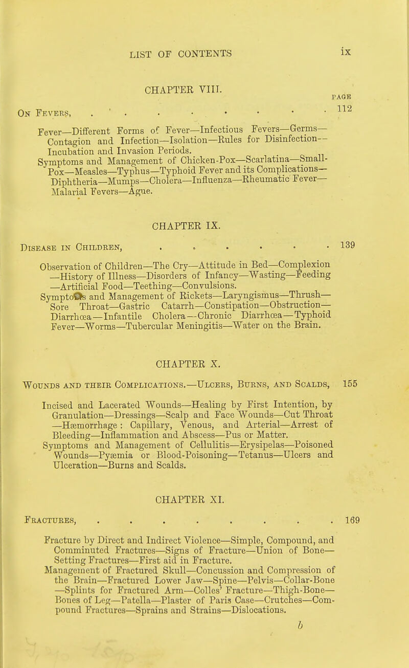 CHAPTER VIII. PAGE On Fevers, . . . • • • • . Fever Different Forms oC Fever—Infectious Fevers—Germs- Contagion and Infection—Isolation—Rules for Disinfection- Incubation and Invasion Periods. Symptoms and Management of Chicken-Pox—Scarlatina—Small- Pox—Measles—Typhus—T}'plioid Fever and its Complications— Diphtheria—Mumps—Cholera—Influenza—Rheumatic Fever- Malarial Fevers—Ague. CHAPTER IX. Disease in Children, Observation of Children—The Cry—Attitude in Bed—Complexion —History of Illness—Disorders of Infancy—Wasting—Feeding —Artificial Food—Teething—Convulsions. SymptoQs and Management of Rickets—Laryngismus—Thrush- Sore Throat—Gastric Catarrh—Constipation—Obstruction- Diarrhoea-Infantile Cholera—Chronic Diarrhoea—Typhoid Fever—Worms—Tubercular Meningitis—^Water on the Brain. CHAPTER X, Wounds and their Complications.—Ulcers, Burns, and Scalds, 155 Incised and Lacerated Wounds—Healing by First Intention, by Granulation—Dressings—Scalp and Face Wounds—Cut Throat —Hsemorrhage : CapUlary, Venous, and Arterial—Arrest of Bleeding—Inflammation and Abscess—Pus or Matter. Symptoms and Management of Cellulitis—Erysipelas—Poisoned Wounds—Pysemia or Blood-Poisoning—Tetanus—Ulcers and Ulceration—Burns and Scalds. CHAPTER XI. Fractures, . . . . . . . .169 Fracture by Direct and Indirect Violence—Simple, Compound, and Comminuted Fractures—Signs of Fracture—Union of Bone— Setting Fractures—First aid in Fracture. Management of Fractured Skull—Concussion and Compression of the Brain—Fractured Lower Jaw—Spine—Pelvis—CoUar-Bone —Splints for Fractured Arm—Colles' Fracture—Thigh-Bone— Bones of Leg—Patella—Plaster of Paris Case—Crutches—Com- pound Fractures—Sprains and Strains—Dislocations. b