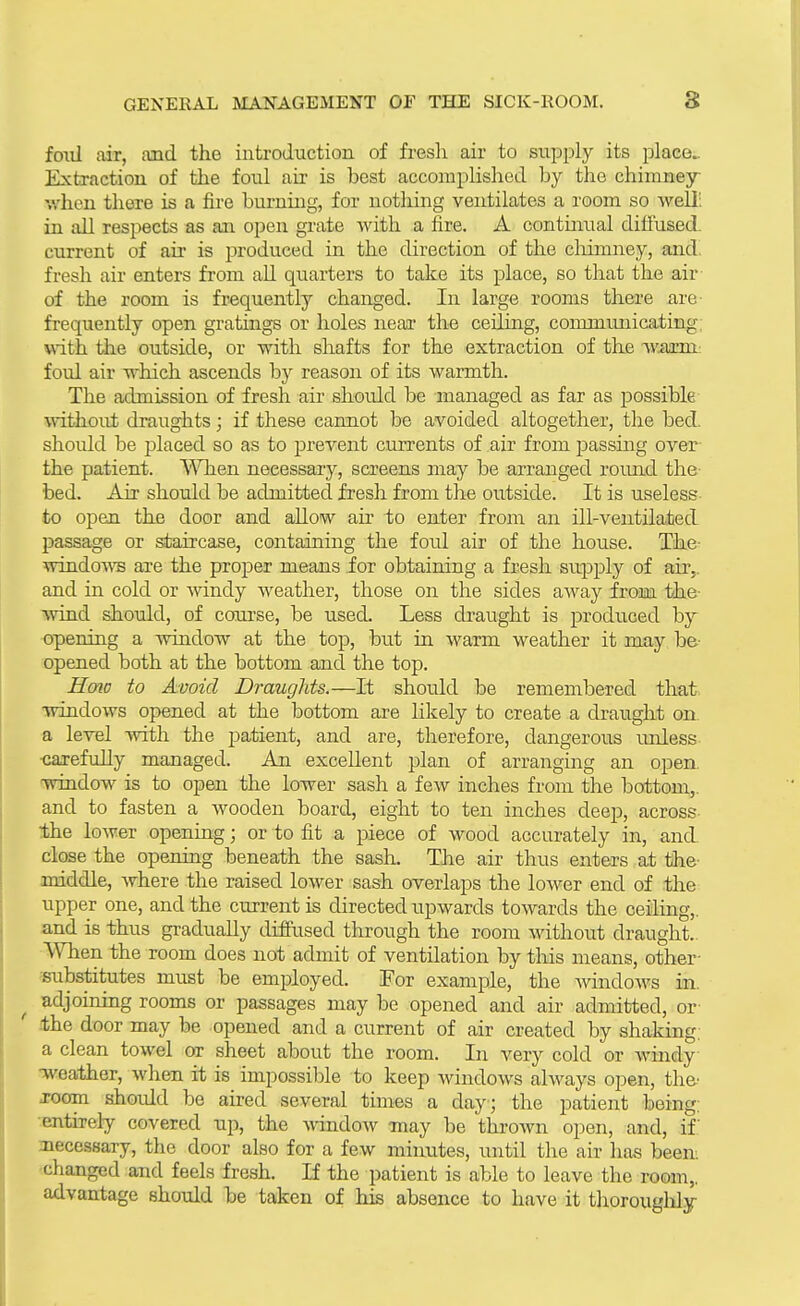 foiil air, and the introduction of fresli air to supply its place^ Extraction of the foul au- is best accomplished by the chimney- when there is a fire burning, for nothing ventilates a room so well; in all respects as an open grate with a fire. A contmual difl'used. current of air is j^roduced in the direction of the cliimney, and! fresh air enters from all quarters to take its place, so that the air of the room is frequently changed. In large rooms there are- frequently open gratuigs or holes near the ceiling, conunimicating; with the outside, or with shafts for the extraction of the warni; foul air which ascends by reason of its warmth. The admission of fresh air should be managed as far as possible without draughts; if these cannot be avoided altogether, the bed. should be placed so as to prevent currents of air from passing over- the patient. V^Tien necessary, screens may be arranged round the- bed. Air should be admitted fresh from the outside. It is u.seless to open the door and allow air to enter from an ill-ventilated passage or staircase, containing the foul air of the house. The- windoAra are the proper means for obtaining a fresh supply of air,, and in cold or windy weather, those on the sides aAvay from the- wdnd should, of course, be used. Less draught is produced by opening a window at the top, but in warm weather it may be- opened both at the bottom and the top. Hmc to Avoid Draughts.—It should be remembered that windows opened at the bottom are likely to create a draught on. a level with the patient, and are, therefore, dangerous unless -carefully managed. An excellent plan of arranging an open, window is to open the lower sash a few inches from the bottom,, and to fasten a wooden board, eight to ten inches deep, across- the lower openuig; or to fit a piece of wood accurately in, and. close the opening beneath the sash. The air thus enters at the- middle, where the raised lower sas-h overlaps the lower end of the upper one, and the ciirrentis directed upwards towards the ceiling,, and is thus gradually diffused through the room without draught.. When the room does not admit of ventilation by this means, other- ^substitutes must be employed. For example, the Avindows in. ^ adjoinmg rooms or passages may be opened and air admitted, or .the door may be opened and a current of air created by shaking, a clean towel or sheet about the room. In very cold or windy •weather, when it is impossible to keep windows always open, the^ -room should be aired several times a day; the patient being, •entirely covered up, the window may be thrown open, and, if.' necessary, the door also for a few minutes, until the air has been, changed and feels fresh. If the patient is able to leave the room,, advantage should be taken of his absence to have it tliorouglily