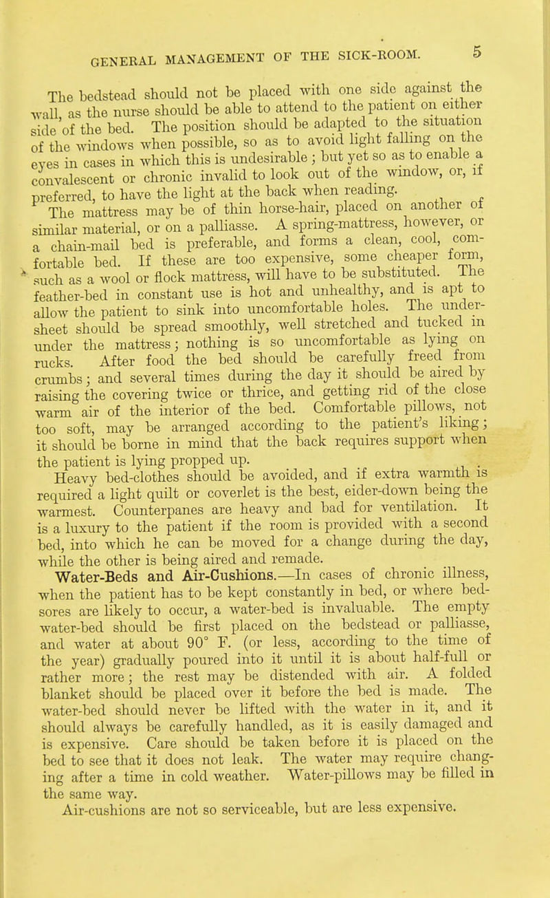 The bedstead should not be placed with one side against the Tvall as the nurse should be able to attend to the patient on either side of the bed. The position should be adapted to the situation of the windows when possible, so as to avoid light faUmg on the eves in cases in which this is undesirable ; but yet so as to enable a convalescent or chronic invaUd to look out of the window, or, if preferred, to have the light at the back when reading. The mattress may be of thin horse-hair, placed on another of similar material, or on a paUiasse. A spring-mattress, however, or a chain-mail bed is preferable, and forms a clean, cool, com- fortable bed. If these are too expensive, some cheaper form, such as a wool or flock mattress, will have to be substituted, ihe feather-bed in constant use is hot and unhealthy, and is apt to aUow the patient to sink into uncomfortable holes. The under- sheet should be spread smoothly, weU stretched and tucked m under the mattress; nothing is so uncomfortable as lying on rucks After food the bed should be carefully freed from crumbs; and several times durmg the day it should be aired by raising the covering twice or thrice, and getting rid of the close warm air of the interior of the bed. Comfortable pillows, not too soft, may be arranged according to the patient's likmg; it should be borne in mind that the back requires support when the patient is lying propped up. . Heavy bed-clothes shoiild be avoided, and if extra warmth is required a Hght quilt or coverlet is the best, eider-down being the warmest. Counterpanes are heavy and bad for ventilation. It is a luxury to the patient if the room is provided with a second bed, into which he can be moved for a change during the day, while the other is being aired and remade. Water-Beds and Air-Cushions.—In cases of chronic illness, when the patient has to be kept constantly in bed, or where bed- sores are likely to occur, a water-bed is invaluable. The empty water-bed should be first placed on the bedstead or paUiasse, and water at about 90° F. (or less, according to the time of the year) gradually poured into it until it is about half-fuU or rather more; the rest may be distended with air. A folded blanket should be placed over it before the bed is made. The water-bed should never be lifted with the water in it, and it should always be carefully handled, as it is easily damaged and is expensive. Care should be taken before it is placed on the bed to see that it does not leak. The water may require chang- ing after a time in cold weather. Water-pillows may be filled in the same way. Air-cushions are not so serviceable, but are less expensive.