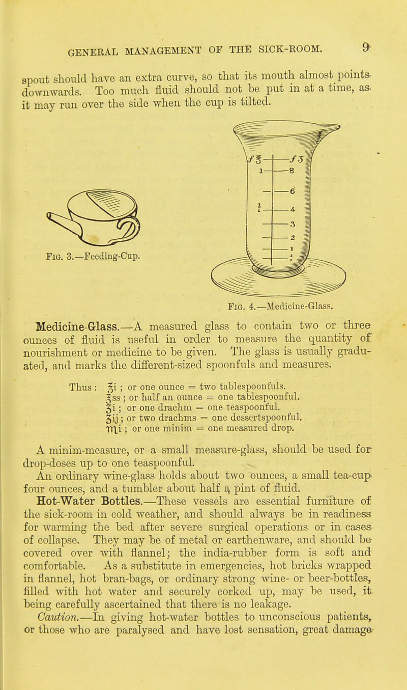 spout should have an extra curve, so that its mouth almost points- domiwards. Too much fluid should not be put in at a time, as. it may run over the side when the cup is tilted. Fig. 4.—Medicine-Glass. Medicine-Glass.—A measured glass to contain two or three omces of fluid is useful in order to measure the quantity of nourishment or medicine to be given. The glass is usually gradu- ated, and marks the difi'erent-sized spoonfuls and measures. Thus : §i ; or one ounce = two tablespoonfuls. ^ss ; or half an ounce = one tablespoonful. 5i; or one drachm = one teaspoonful. 5ij ; or two drachms = one dessertspoonful, mi; or one minim = one measured drop. A minim-measure, or a small measure-glass, should be used for drop-doses up to one teaspoonful. An ordinary -wine-glass holds about two ounces, a small tea-cup four ounces, and a tumbler about half a, pint of fluid. Hot-Water Bottles.—These vessels are essential furniture of the sick-room in cold weather, and should always be in readiness for wanning the bed after severe surgical operations or in cases of collapse. They may be of metal or earthenware, and shoidd be- covered over with flannel; the india-rubber form is soft and comfortable. As a substitute in emergencies, hot bricks wrapped in flannel, hot bran-bags, or ordinary strong wine- or beer-bottles, filled with hot water and securely corked up, may be used, it- being carefully ascertained that there is no leakage. Caution.—In giving hot-water bottles to unconscious patients, or those who are paralysed and have lost sensation, great damage-