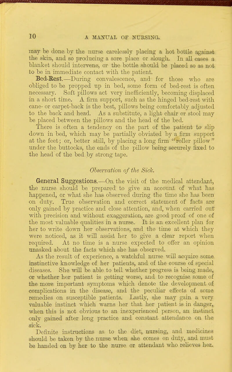 may be done by the nurse carelessly placing a hot bottle against the skin, and so producing a sore place or slough. In all cases a blanket should intervene, or the bottle should be placed so as not to be in immediate contact with the patient. Bed-Eest.—During convalescence, and for those who are obliged to be propped up in bed, some form of bed-rest is often necessary. Soft pillows act very inefficiently, becoming displaced in a short time. A firm support, such as the hinged bed-rest with cane- or carpet-back is the best, pillows being comfortably adjusted to the back and head. As a substitute, a light chair or stool may be placed between the pillows and the head of the bed. There is often a tendency on the part of the patient to slip down in bed, which may be partially obviated by a firm support at the feet; or, better still, by placing a long firm roller j^illow under the buttocks, the ends of the pillow being securely fixed to the head of the bed by strong tape. Observation of the Sick. General Suggestions.—On the visit of the medical attendant, the nurse should be prepared to give an accoiint of what has happened, or what she has observed during the time she has been on duty. True observation and correct statement of facts are only gained by practice and close attention, and, when carried out with precision and without exaggeration, are good proof of one of the most valuable qualities in a nurse. It is an excellent plan for her to write down her observations, and the tune at which they were noticed, as it will assist her to give a clear report when required. At no time is a nurse expected to oifer an opinion unasked about the facts which she has observed. As the result of experience, a watchful nurse will acquire some, instinctive knowledge of her patients, and of the course of special diseases. She will be able to tell whether progress is being made, or whether her patient is getting worse, and to recognise some of the more important symptoms which denote the development of complications in the disease, and the peculiar effects of some remedies on susceptible patients. Lastly, she may gain a very valuable instinct which warns her that her patient is in danger,, when this is not obvious to an inexperienced person, an histinct only gained after long practice and constant attendance on the sick. Definite instructions as to the diet, nursing, and medicines should be taken by the nurse when alio comes on duty, and must be handed on by her to the nurse or attendant who relieves her.