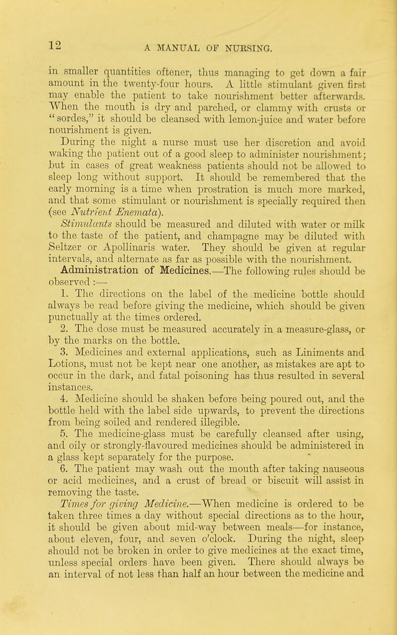 in smaller quantities oftener, thus managing to get down a fair amount in the twenty-four hours. A little stimulant given first may enable the patient to take nourishment better afterwards. AVhen the mouth is dry and parched, or clammy with crusts or  sordes, it should be cleansed with lemon-juice and water before nourishment is given. During the night a nurse must use her discretion and avoid waking the patient out of a good sleep to administer nourishment; but in cases of great weakness patients should not be allowed to sleep long without support. It shoidd be remembered that the early morning is a time when prostration is much more marked, and that some stimulant or nourishment is specially required then (see Nutrient Enemata). Stimulants should be measured and diluted with water or milk to the taste of the patient, and champagne may be diluted Avith Seltzer or ApoUinaris water. They should be given at regular intervals, and alternate as far as possible with the nourishment. Administration of Medicines.—The following rules should be observed :— 1. The directions on the label of the medicine bottle should always be read before giving the medicine, which should be given punctually at the times ordered. 2. The dose must be measured accurately in a measure-glass, or by the marks on the bottle. 3. Medicines and external applications, siich as Liniments and Lotions, must not be kept near one another, as mistakes are apt ta occur in the dark, and fatal poisoning has thus resulted in several instances. 4. Medicine should be shaken before being poured out, and the bottle held with the label side upwards, to prevent the directions from being soiled and rendered illegible. 5. The medicine-glass must be carefully cleansed after using, and oily or strongly-flavoured medicines should be administered in a glass kept separately for the purpose. 6. The patient may wash out the mouth after taking nauseous or acid medicines, and a crust of bread or biscuit will assist in removing the taste. Times for giving Medicine.—When medicine is ordered to be taken three times a day without special directions as to the hour, it should be given about mid-way between meals—for instance, about eleven, four, and seven o'clock. During the night, sleep should not be broken in order to give medicines at the exact time, unless special orders have been given. There should always be an interval of not less than half an hour between the medicine and