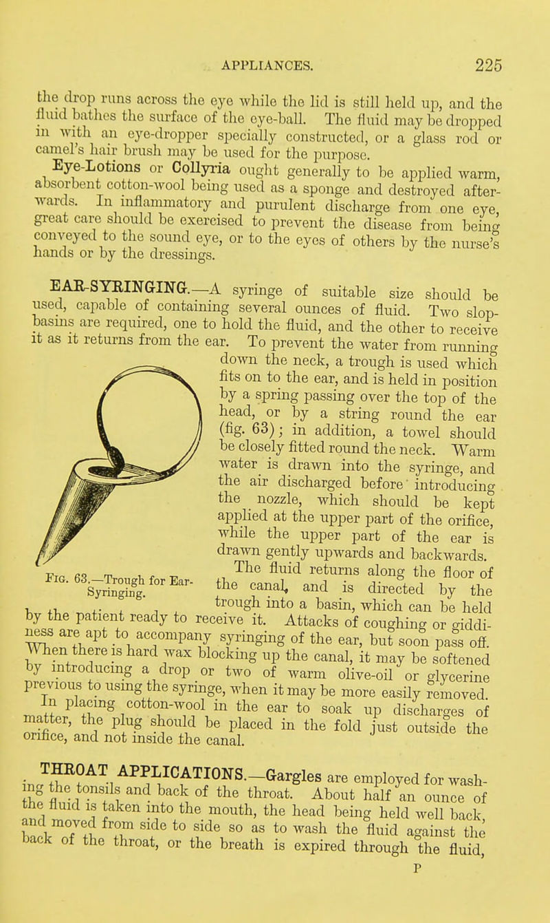 the drop runs across tlie eye while the litl is still held up, and the fluid bathes the surface of the eye-ball. The fluid may be dropped in with an eye-dropper specially constructed, or a glass rod or camel's hair brush may be used for the purpose. Eye-Lotions or CoUyria ouglit generally to l^e applied warm, absorbent cotton-wool being used as a sponge and destroyed after- wards. In inflammatory and purulent discharge from one eye great care should be exercised to prevent the disease from being conveyed to the sound eye, or to the eyes of others by the nurse's hands or by the dressings. EAR-SYKmGING.-A syringe of suitable size should be used, capable of containing several ounces of fluid. Two slop basms are required, one to hold the fluid, and the other to receive It as It returns from the ear. To prevent the water from running down the neck, a trough is used which fits on to the ear, and is held in position by a spring passing over the top of the head, or by a string round the ear (fig. 63); in addition, a towel should be closely fitted round the neck. Warm water is drawn into the syringe, and the air discharged before' introducing the nozzle, which should be kept apphed at the upper part of the orifice, while the upper part of the ear is drawn gently upwards and backwards. The fluid returns along the floor of the canal^ and is directed by the , ,. , , , trough into a basin, which can be held by the patient ready to receive it. Attacks of coughing or giddi- ness are apt to accompany syringing of the ear, but soon pass ofl. When there IS hard wax blocking up the canal, it may be softened by mtroducmg a drop or two of warm olive-oil or glycerine previous to usmg the syringe, when it may be more easUy removed mJnoJ' ^r^' TT.^.^^ ^'^ discharges of matter, the plug should be placed in the fold just outside the orihce, and not mside the canal. ■ A^^I'ICATIONS.-Gargles are employed for wash- ing the tonsils and back of the throat. About half an ounle of and m^nir? f the mouth, the head being held well back, hl% T ' *° l'^ '° *° ^^^^ ^^^id against the back of the throat, or the breath is expired through the fluid, P Pig. 63.—Trough for Ear- Syringing.