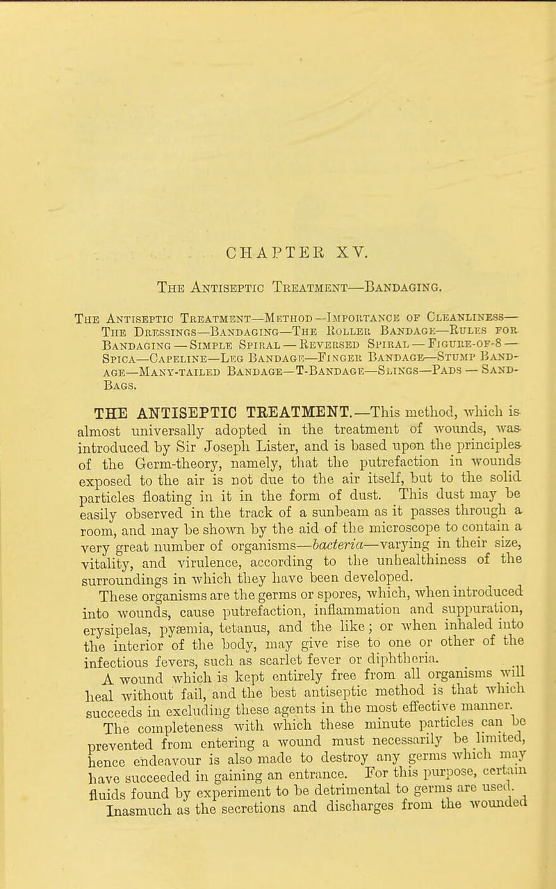 CHAPTEK XV. The Antiseptic Treatment—Bandaging. The Antiseptic Treatment—Method—Impoutance of Cleanliness— The Dressings—Bandaging—The Roller Bandage—Rulks for Bandaging —Simple Spiral —Reversed Spiral —Figure-of-S — Spica—Capeline—Leg Bandagk—Finger Bandage—Stump Band- age—Many-tailed Bandage—T-Bandage—Slings—Pads — Sand- Bags. THE ANTISEPTIC TKEATMENT.—This method, which is- almost universally adopted in the treatment of wounds, Ava& introduced by Sir Joseph Lister, and is based upon the principles of the Germ-theory, namely, that the putrefaction in wounds exposed to the air is not due to the air itself, but to the solid particles floating in it in the form of dust. This dust may be easily observed in the track of a sunbeam as it passes through a room, and may be shown by the aid of the microscope to contain a very great number of organisms—bacteria—varying m their size, vitality, and virulence, according to the unhealthiness of the surroundings in which they have been developed. These organisms are the germs or spores, which, when introduced into wounds, cause putrefaction, inflammation and suppuration, erysipelas, pyaemia, tetanus, and the like; or when inhaled into the interior of the body, may give rise to one or other of the infectious fevers, such as scarlet fever or diphtheria. A wound which is kept entirely free from all organisms will heal without fail, and the best antiseptic method is that which succeeds in excluding these agents in the most effective manner The completeness with which these minute particles can be prevented from entering a wound must necessarily be limited, hence endeavour is also made to destroy any germs which may have succeeded in gaining an entrance. For this purpose, certain fluids found by experiment to be detrimental to germs are used. Inasmuch as the secretions and discharges from the woundeci