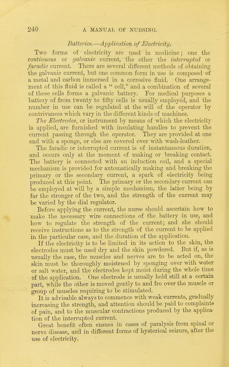Batteries.—Application of Eledriciti/. Two forms of electricity are used in medicine; one the continuous or galvanic current, the other the intermpted or faraclic current. There are several different methods of obtaining the galvanic current, but one common form in use is composed of a metal and carbon immersed in a corrosive fluid. One arrange- ment of this fluid is called a  cell, and a combination of several of these cells forms a galvanic battery. For medical purposes a battery of from twenty to fifty cells is usually employed, and the number in use can be regulated at the will of the operator by contrivances which vary in the difierent kinds of machines. The Electrodes, or instrument by means of which the electricity is applied, are furnished with insulating handles to prevent the current passing through the operator. They are provided at one end Avith a sponge, or else are covered over with wash-leather. The faradic or interrupted current is of instantaneous duration, and occurs only at the moment of making or breaking contact. The battery is connected with an induction coil, and a special mechanism is provided for automatically making and breaking the primary or the secondary current, a spark of electricity being produced at this point. The primary or the secondary current can be employed at will by a simple mechanism, the latter being by far the stronger of the two, and the strength of the current may be varied by the dial regulator. Before applying the current, the nurse should ascertain how to make the necessary wire connections of the battery in use, and how to regulate the strength of the current; and she should receive instructions as to the strength of the current to be apphed in the particular case, and the duration of the application. If the electricity is to be Limited in its action to the skin, the electrodes must be used dry and the skm powdered. But if, as is usually the case, the muscles and nerves are to be acted on, the skin must be thoroughly moistened by sponging over with water or salt water, and the electrodes kept moist during the whole time of the application. One electrode is usually held stiU at a certain part, while the other is moved gently to and fro over the muscle or group of muscles requiring to be stimulated. It is advisable always to commence with weak currents, gradually increasing the strength, and attention should be paid to complaints of pain, and to the muscular contractions produced by the applica- tion of the interrupted current. Great benefit often ensues in cases of paralysis from spinal or nerve disease, and in difisrent forms of hysterical seizure, after the use of electricity.