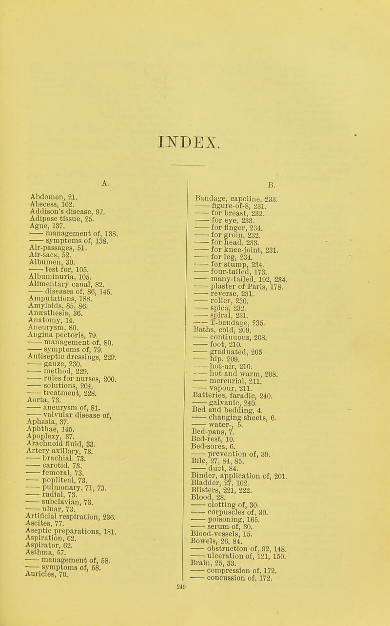 A. Abdomen, 21. Abscess, 162. Addison's disease, 97. Adipose tissue, 25. Ague, 137. management of, 13S. symptoms of, 138. Air-passages, 51. Air-sacs, 52. Albumen, 30. test for, 105. Albuminuria, 105. Alimentary canal, 82. diseases of, 86, 145. Amputations, 188. Amyloids, 85, 86. AnEesthesia, 36. Anatomy, 14. Aneurysm, 80. Angina pectoris, 79. management of, SO. symptoms of, 79. Antiseptic dressings, 229. gauze, 230. ■ method, 229. rules for nurses, 200. solutions, 204. treatment, 228. Aorta, 73. aneurysm of, 81. valvular disease of, Aphasia, 37. Aphthae, 145. Apoplexy, 37. Arachnoid fluid, 33. Artery a.xillary, 73. brachial, 73. carotid, 73, femoral, 73. popliteal, 73. pulmonary, 71, 73. • radial, 73. subclavian, 73. ulnar, 73. Artificial respiration, 236. Ascites, 77. Aseptic preparations, 181. Aspiration, 62. Aspirator, 62. Asthma, .'iT. management of, 58. ■ symptoms of, 58. Auricles, 70. B. Bandage, capeline, 233. flgure-of-8, 231. for breast, 232. for eye, 233. for finger, 234. for groin, 232. for head, 233. for knee-joint, 231. for leg, 234. for stump, 234. four-tailed, 173. many-tailed, 192, 234. plaster of Paris, 178. reverse, 231. roller, 230. spica, 232. spiral, 231. T-bandage, 235. Baths, cold, 209. contiuuous, 208. foot, 210. graduated, 205 hip, 209. hot-air, 210. hot and warm, 208. mercurial, 211. vapour, 211. Batteries, faradic, 240. galvanic, 240. Bed and bedding, 4. changing sheets, 6. water-, 5. Bed-pans, 7. Bed-rest, 10. Bed-sores, 6. prevention of, 39. Bile, 27, 84, 85. duct, 84. Binder, application of, 201. Bladder, 27, 102. Blisters, 221, 222. Blood, 28. clotting of, 30. corpuscles of, 30. poisoning, 165. serum of, 30. Blood-vessels, 15. Bowels, 26, 84. obstruction of, 92, 148. ulceration of, 121, 150. Brain, 25, 33. compression of, 172. concussion of, 172.