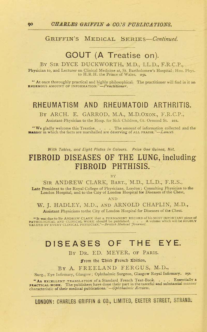 Griffin's Medical Sfries—Continued. GOUT (A Treatise on). By Sir DYCE DUCKWORTH. M.D., LL.D., F.R.C.P., Physician to, and Lecturer on Clinical Medicine at, St. Bartholomew's Hospital: Hon. I'liy.s- to H.R.H. the Prince of Wales. 255.  At once thoroughly practical and highly philosophical. The practitioner will find in it an KNORMOUS AMOUNT OF INFORMATION.—Practitioner. RHEUMATISM AND RHEUMATOID ARTHRITIS. By arch. E. GARROD, M.A., M.D.OxoN., F.R.C.P., Assistant-Physician to the Hosp. for Sick Children, Gt. Ormond St. 21s.  We gladly welcome this Treatise. . . . The amount of information collected and the mjuiner in which the facts are marshalled are deserving of all praise.—Lancet. With Tables, and Eight Plates in Colours. Price One Guinea, Net. FIBROID DISEASES OF THE LUNG, including: FIBROID PHTHISIS. BY Sir ANDREW CLARK, Bart., M.D., LL.D., F.R.S., Late President to the Royal College of Physicians. London ; Consulting Physician to the London Hospital, and to the City of London Hospital for Diseases of the Chest, AND W. J. HADLEY, M.D., and ARNOLD CHAPLIN, M.D., Assistant Physicians to the City of London Hospital for Diseases of the Chest. It was due to Sir ANDREW CLARK that a PERMANENT RECORD of his MOST IMPORTANT piece of PATHOLOGICAL AND CLINICAL WORK should be published. . . . A volume which will be HIGHLY VAI.UED BY EVERY CLINICAL PHYSICIAN.—£f!/:jA Medical yonrnal. DISEASES OF THE EYE. By Dr. ED. MEYER, of Paris. Jrom tbe tCbirt JFrencb ESitton, By a. FREELAND FERGUS, M.D., Surg., Eye Infirmary, Glasgow; Ophthalmic Surgeon, Glasgow Royal Infirmary. 255. An EXCELLENT TRANSLATION of a Standard French Text-Book. . . . Essentially a PRACTICAL WORK. The publishers have done their part in the tasteful and substantial manner characteristic of their medical publications.—C/Zsi'/ta/w/c Review.