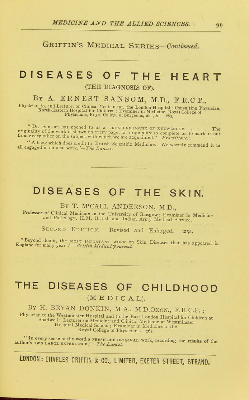 Griffin's Medical S^niKs—Continued. DISEASES OF THE HEART (THE DIAGNOSIS OF). By a. ERNEST SANSOM, M.D., F.E.O P., Physician to aud Lecturer on Clinical Mediciue at, the London Hospital : Consulting Pliysician. North-Eastern Hospital lor Children ; Examiner in Medicine. Royal Collece of Physicians, Hoyal College of Surgeons, (Sic, &c. 283. ■ • opened to us a treasure-house of knowledge. . The onginality of the work is shown on every page, an originality so complete as to mark it out irom every other on the subject with which we are acquainted.—/'rac^z/ww^n  A book which does credit to British Scientific Medicine. We warmly commend it t» all engaged in chmcal work.—r/i^ Xrtwc^-^. ' DISEASES OF THE SKIN. By T. M'CALL ANDERSON, M.D., Professor of Clinical Medicine in the University of Glasgow; Examiner in Medicine and Pathology, H.M. British and Indian Army Medical Service. Second Edition. Revised and Enlarged. 25s. ir.'lut^?'^ IMPORTANT WORK On Skin Diseases that has appeared in England for many years.—iS?-zVir/ii}/tfa'zVa/7(>«r«a/: -ppearea in THE DISEASES OF OHILDHOOD (MEDICAL). By H. BRYAN DONKIN, M.A, M.D.OxoN., F.R.C.P.; Physician to the Westminster Hospital and to the East London Hospital for Children at bhadwell: Lecturer on Medicine and Clinical Medicine at Westminster Hospital Medical School; Examiner in Medicine to the Royal College of Physicians. 16s. ,.,fi, ?° ^^ °^ ^ TKiLsn and ORIGINAL work, recording the results of the authors own large experience.—r/;^ Lancet. results 01 tne