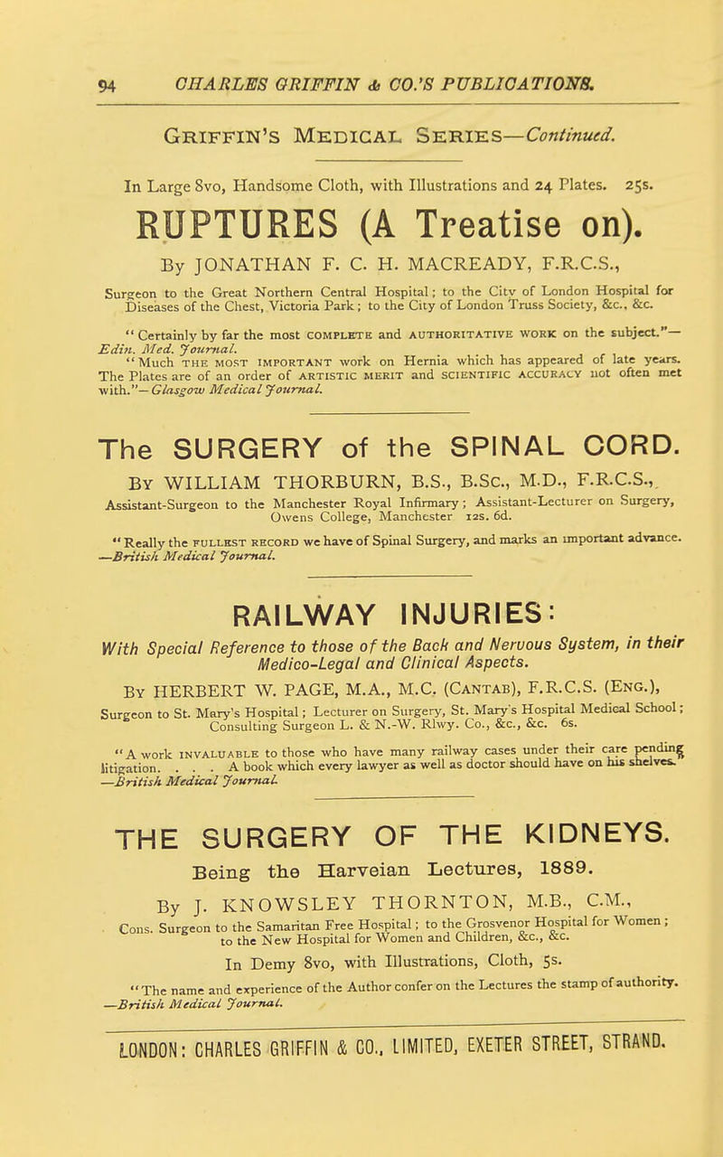 Griffin's Medical S-elhi^s—Continued. In Large 8vo, Handsome Cloth, with Illustrations and 24 Plates. 25s. RUPTURES (A Treatise on). By JONATHAN F. C H. MACREADY, F.R.C.S., Surgeon to the Great Northern Central Hospital; to the City of London Hospital for Diseases of the Chest, Victoria Park ; to the City of London Truss Society, &c., &c.  Certainly by far the most complete and authoritative work on the subject.— Edui. Med. jfotimal. Much THE MOST IMPORTANT work On Hernia which has appeared of late years. The Plates are of an order of artistic merit and scientific accuracy not often met iN\th..—Glassom Medical jfourtml. The SURGERY of the SPINAL CORD. By WILLIAM THORBURN, B.S., B.Sc, M.D., F.R.C.S.,, Assistant-Surgeon to the Manchester Royal Infirmary; Assistant-Lecturer on Surgery, Owens College, Manchester 12s. fid.  Really the fullest record we have of Spinal Surgery, and marks an important advance. —British Medical Journal. RAILWAY INJURIES: Ylith Special Reference to those of the Bach and Nervous System, in their Medico-Legal and Clinical Aspects. By HERBERT W. PAGE, M.A., M.C. (Cantab), F.R.C.S. (Eng.), Surgeon to St. Mary's Hospital; Lecturer on Surgery, St. Mary s Hospital Medical School; Consulting Surgeon L. & N.-W. Rlwy. Co., &c., &c. 6s. A work invaluable to those who have many railway cases under their care penclmg litigation. ... A book which every lawyer as well as doctor should have on his shelves. —British Medical Journal THE SURGERY OF THE KIDNEYS. Being the Harveian Lectures, 1889. By J. KNOWSLEY THORNTON, M.B., CM., Cons. Surgeon to the Samaritan Free Hospital; to the Gfosvenor Hospital for Women; to the New Hospital for Women and Children, &c., &c. In Demy 8vo, with Illustrations, Cloth, 5s. The name and experience of the Author confer on the Lectures the sUmp of authority. —British Medical Journal.