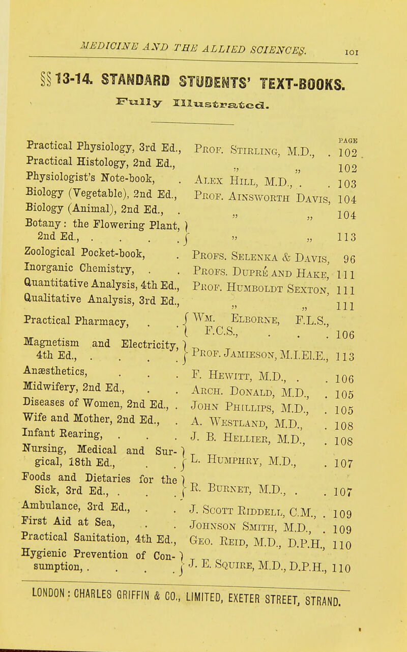 lOI §§13-14. STANDARD STODETO' TEXT-BOOKS. 106 PAGE Practical Physiology, 3rd Ed., PnoF. Stirling, M.D., .102 Practical Histology, 2iid Ed., ' 102 Physiologist's Note-book, . Alex Hill, M.D.,]03 Biology (Vegetable), 2iid Ed., Prof. Ainsworth Davis 104 Biology (Animal), 2iid Ed., . 'iQi Botany: the Flowering Plant, ] 2nd Ed., ••..]' » „ 113 Zoological Pocket-book, . Profs. Selenka & Divis 96 Inorganic Chemistry, . . Profs. Dupri^ and Hake' 111 Quantitative Analysis, 4th Ed., Prof. Humboldt Sexton, 111 Qualitative Analysis, 3rd Ed., ' n •, ' '  ,j 111 Practical Pharmacy, J Elborne, F.L.S., ivr ^' • •{ F.C.S., . . : magnetism and Electricity,) 4th Ed., . . . , I Pkof- Jamieson, M.IEl.E., 11 Anesthetics, . . . F. Hewitt, M.D io6 midwifery, 2nd Ed., . . Arch. Donald, MD  105 Diseases of Women, 2nd Ed., . John Phillips, MD ' 105 Wife and Mother, 2nd Ed., . A. Westland, MD ' ' 108 Infant Bearing, . . . j. b. Hellier, M.D.' 108 Nursing, Medical and Sur-} ^ gical, 18th Ed., . . | ^- Humphry, M.D., .107 Foods and Dietaries for the ] Sick, 3rd Ed., . . . f Burnet, M.D., . ,107 Ambulance, 3rd Ed., . .' j. Scott Eiddell, CM 109 First Aid at Sea, .. . Johxson Smith, M.D ' 109 Practical Sanitation, 4th Ed., Geo. Eeid, M.D., D.P.H., 110 Hygienic Prevention of Con-) sumption, . . . . j E- Squire, M.D., D.P.H., 110