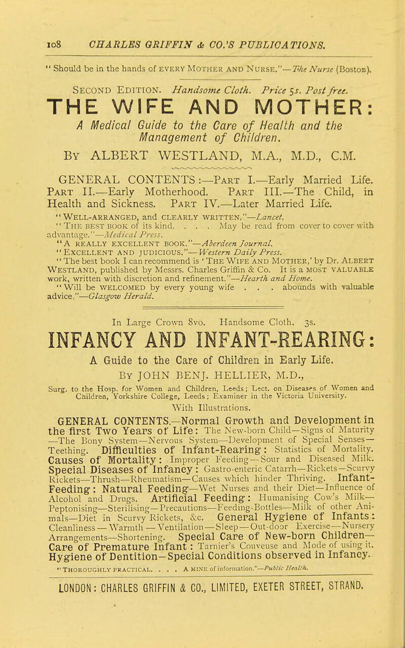  Should be in the hands of every Mother and Nurse.—T^A* Nurse (Boston). Second Edition. Handsome Cloth. Price Ss. Post free. THE WIFE AND MOTHER: A Medical Guide to the Care of Health and the Management of Children. By albert WESTLAND, M.A., M.D., CM. GENERAL CONTENTS :—Part I.—Early Married Life. Part IL—Early Motherhood. Part IIL—The Child, in Health and Sickness. Part IV,—Later Married Life. Well-arranged, and clearly written.—Lancet.  The best book of its kind. . . . May be read from cover to cover with ad\-antage.—Medical Press. A REALLY EXCELLENT BOOK.—Aberdeen Journal.  Excellent and judicious.—Western Daily Press.  The best book I can recommend is ' The Wife and Mother, by Dr. Albert Westland, published by Messrs. Charles Griffin & Co. It is a most valuable work, written with discretion and refinement.—Hearth and Home. Will be WELCOMED by every young wife . . . abounds with valuable advice.—Glasgow Herald. In Large Crown Svo. Handsome Cloth. 3s. INFANCY AND INFANT-REARING: A Guide to the Care of Children in Early Life. By JOHN RENJ. HELLIER, M.D., Surg, to the Hosp. for Women and Children, Leeds; Lect. on Diseases of Women and Children, Yorkshire College, Leeds; E,\aminer in the Victoria University. With Illustrations. GENERAL CONTENTS.—Normal Growth and Development in the first Two Years of Life : The New-bom Child—Signs of Maturity —^The Eonv System—Nervous System^—Development of Special Senses- Teething. 'Diffleulties of Infant-Rearing: Statistics of Mortality. Causes of Mortality: Improper Feeding —Sour and Diseased Milk. Special Diseases of Infancy : Gastro-enteric Catarrh—Rickets-Scurvy Rickets—Thrush—Rheumatism—Causes which hinder Thriving. Infant- Feeding : Natural Feeding—Wet Nurses and their Diet—Influence of Alcohol and Drugs. Artificial Feeding: Humanising Cow's Milk— Peptonising—Sterilising—Precautions—Feedmg-Boltles—Milk of other Ani- mals—Diet in Scurvy Rickets, &c. General Hygiene of Infants: Cleanliness —Warmth—Veutilation —Sleep —Out-door E.xercise —Nursery Arrangements—Shortening. Special Care of New-horn Children- Care of Premature Infant : Tarnier's Couveuse and Mode of using it. Hygiene of Dentition-Special Conditions observed in Infancy. Thoroughly PRACTICAL. . . . A mine of information.—/'KW/i-//<a/.'/i.