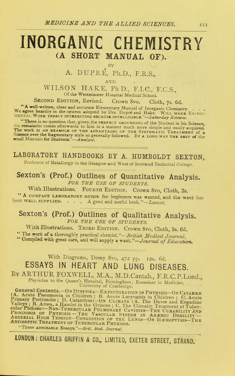 INORGANIC CHEMISTRY (A SHORT MANUAL OF). BY A. DUPRE, Ph.D, F.R.S., AND WILSON HAKE, PhD., F.I.C., F.C.S., Of the Westminster Hospital Medical School Second Edition, Revised. Crovm 8vo. Cloth, 7s. 6d. _ A wen-written, clear and accurate Elementary Manual of Inorganic Chemistry. . . , We agree heanily m the system adopted by Drs. Dupr^ and Hake. Will make E.xi Eiii- iMENTAL Work trhbly intkresting becausk intelligible.—.S'a/«ra'aj>' Review. Tliere is no question that, given the perfect grounding of the Student in his Science th& remainder comes afterwards to him in a manner much more simple and easily acquired I-he work is an example of the advantages of the Systematic Treatment of a r fi?Em=ntary style so generaUy followed. By a long way the best of the small Manuals for Suxd^ats.' —Analyst. LABORATORY HANDBOOKS BY A. HUMBOLDT SEXTON,. Professor of Metallurgy in the aiasgow and West of Scotland Technical College. Sexton's (Prof.) Outlines of Quantitative Analysis. FOR THE USE OF STUDENTS. With lUaatrations. Fourth Edition. Crown 8vo, Cloth, 3s. A COMPACT LABOKATORY GUIDE for beginners was wanted, and the want lias been WKLL SUPPLIED. . . . A good and useful book.—ia?icei. Sexton's (Prof.) Outlines of Qualitative Analysis. FOR THE USE OF STUDENTS. With Illuatrations. Third Edition. Crown 8vo, Cloth, 3s. 6d. ^.?'^ °^ \ thoroughly practical chemist. —^riiisA Medical Journal. C/ompUed with great care, and wUl supply a want.—^ouTTiai of Education. With Diagrams, Demy 8vo, 472 pp. 12s. 6d ESSAYS IN HEART AND LUNG DISEASES. By ARTHUR FOXWELL, M.A., M.D.Cantab., F.R.C.RLond., Physician to the Queen's Hospital, Birmingham; Examiner in Medicine, University of Cambridge. General Contents.-ON Dtsfnoja-Expectoration in Phthisis-On Catarrh (A, Acute Pneumonia in Children ; B. Acute Laryngitis in Children - C Acute Primary Peritonitis ; D. Catarrhus)-ON Climatk (A' The Davos a d Eilgadhie Z,VJ^^Ph%i?--AM' ^ -W,^''et in the Grisons ; C. The Climatic Treatnient of Tube! SGS'oi~pSri^'«T''^.'^''^''#^°'^^^^ CavixIES-The CuRABIUTyAND aS?! HiPK TJ^Jf^l~n'''' ^^scuLAR System in Anemic Debility- ARTERIAL ilIGH 1 ENSION-CONGESTION OF THE LUNGS—On HAEMOPTYSIS—The Antiseptic Treatment OF Tubercular Phthisis. un h^moptisis-ihk These admirable Essays.—5nY. Med. Journal.