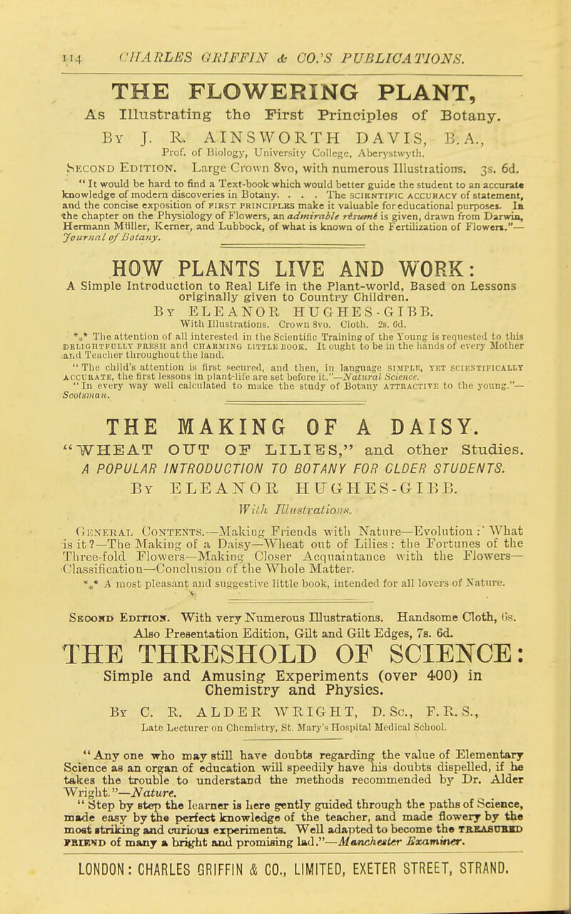 THE FLOWERING PLANT, As Illustrating the First Principles of Botany. By J. R. AINSWORTH DAVIS, B.A., Prof, of Biology, University College. Aberystwyth. Skcond Edition. Large Crown 8vo, with numerous Illustrations. 3s. 6d.  It would be hard to find a Text-book which would better guide the student to an accurate knowledge of modem discoveries in Botany. . . . The scientific accuracy of statement, and the concise exposition of first principles make it valuable for educational purposes. la the chapter on the Physiology of Flowers, an admirable risutnt is given, drawn from Darwin, Hermann Miiller, Kemer, and Lubbock, of what is known of the Fertilization of Flowen.— jfonrnal of Botany. HOW PLANTS LIVE AND WORK: A Simple Introduction to Real Life in the Plant-world, Based on Lessons originally given to Country Children. By ELEANOR HUGHES-GIBB. With Illustrations. Crowu 8vo. Cloth. 2s. Cd. *»* The attention of all interested in the Scientific Training of the Young is requested to this (DEi.ir.HTFDLLT PRESii and CHABJiiNG LITTLE LOOK. It Ought to be iu the hands of every Mother ^aiiil Teacher throaghout the land.  The child's attention is first secured, and then, in language simpik, yet scik.n'tificallt ACCURATE, the first lessons in plant-life are set before \t.—Natural Science.  In every way well calculated to make the study of Botany attractive to the young.— ■Scotsman. THE MAKING OF A DAISY. WHEAT OUT OP LILIES, and other Studies. A POPULAR INTRODUCTION TO BOTANY FOR OLDER STUDENTS. By ELEANOR HUGHES-GIBB. With Illustrations. (Jeneral Contents.—Makiug Friends with Nature—Evolution :'What is it?—The Makiug of a Daisy—Wheat out of Lilies: the Fortunes of the Thi'ee-fold Flowei-.s—Making Closer Acquaintauce with the Fiowei's— Classification—Conclusion of the Whole Matter. ''.f* A most pleasant and suggestive little book, intended for all lovers of Xature. ■ '.v. Seoomd EDmojr. With very Numerous lUustrations. Handsome Cloth, Os. Also Preaentation Edition, Gilt and Gilt Edges, 7s. 6d. THE THRESHOLD OF SCIENCE: Simple and Amusing Experiments (over 400) in Chemistry and Physics. By C. R. ALDER WRIGHT, D. Sc., F. R. S., Late Lecturer on Chemistry, St. Mary's Hospital Medical School. Anyone -who may still have doubts regarding the value of Elementary Science as an organ of education will speedily have his doubts dispelled, if hie takes the trouble to understand the methods recommended by Dr. Alder Wright.''—Nature.  Step by step the learner is here g«ntly guided through the paths of Science, made easy by th« perfect knowledge of the teacher, and made flowery by the most itrilong and curious experiments. Well adapted to become the treabukid FStE'iiD of many a bright and promising lad.—Manchester Examiner.