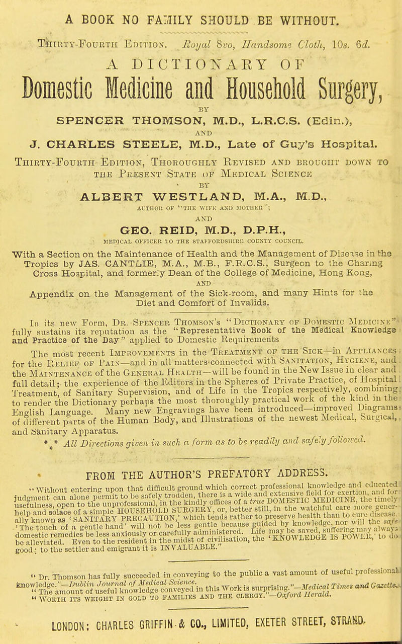 A BOOK NO FALIILY SHOULD BE WITHOUT. TkiUTy-rouRTii Edition. Royal Sw, llandsomi Cloth, 10s. Gc/. A DICTIONARY OF Domestic Medicine and Household Surgery, BY SPENCER THOMSON, M.D., L.R.C.S. (Edin.), J. CHARLES STEELE, M.D., Late of Guy's Hospital. TUIRTY-FOUUTH- EDITION, THOROUGHLY REVISED AND BROUGHT DOWN TO THE Present State of Mkdical Science BY ALBERT WESTLAND, M.A., M.D., ALTHOll OF ''IIIE WIFK AXU MOTlliai; AND GEO. REID, M.D., D.P.H., JIF.niCAL OFFICER 10 THE STAI'FORDSIUUI-: COCNTV COUNCIL. With a Section on the Maintenance of Health and the Management of Diooase in the Tropics by JAS. CANTLIE, M.A., M.B., F.E.C.S., Surgeon to the Channg Cross Hospital, and former;y Dean of the College of Medicine, Hong Kong, AND Appendix on the Management of the Sick-room, and many Hints for the Diet and Comfort of Invalids, In its new Form, Dr. Spencer Thomson's Dictionary of Domestic Medicine fully sustains its reputation as the Representative Sook of the Medical Knowledge and Practice of the Day' applied to Domestic Retiuiremeiits The most recent Impiiovements in the Treatment of the Sick—in Appliances for the Relief of I'ain—and in all mattcrS'Conuected with Sanitation, Hygiene, and the M.iiNTENANCE of tile General HEALTii-will be found in the New Issue in dear and full detail; the experience of the IWitors in the Spheres of Private Practice, of Hospital Treatment of Sanitary Supervision, and of Life in the Tropics respectively, combining to render the Dictionary perhaps the most thoroughly practical work of the kind in the English Language. Many new Engravings have been introduced-improvea Diagrams of diiTerent parts of the Human Body, and Illustrations of the newest Medical, Surgical, and Skuitary Apparatus. *^* All Directions given in such a form as to be. readily and sa/ehj followed. FROM THE AUTHOR'S PREFATORY ADDRESS. Without enterin'' upon th.at difficult ground which correct professional knowledge ami cdnc.ited judgml t can alone permit to be safely troctden, there is a wide ii^pfnlness ooen to the unprofessional, in the Icindly olhces of a true DOJIESIIC JlEDltiiNJi, tlic mciy hpln^nfl solace of a shn^ SURGEliy, or, better still, in the watchful care more genor- help and solace °* ?-Snnpie liuu^^^^^ y ^ , preserve liealth than to mrc disease. ■liiXTh^of atent^eh^id- wil^^ E-d^d by knowledge nor tlie s^r..^ domestic remed^f belesfanxiously or carefully ac^^^^^ ^'}'^T^o^YLES^^^^^ be alleviated. Even to the resident in the midst of civilisation, the KNOSS LEDGE lb P0\\ LK. lo u» good,; to the settler and emigrant it is INVALUABLE. «• Dr Tliomson has fully succeeded in conveying to the public a vast amount of useful professionalJ ''^i^amo'untof^tefu^^^^^^^  WOKTH m TO IN QOLD TO KAMILIKS AND THE CL^mY.'-Ox/ord Herald.