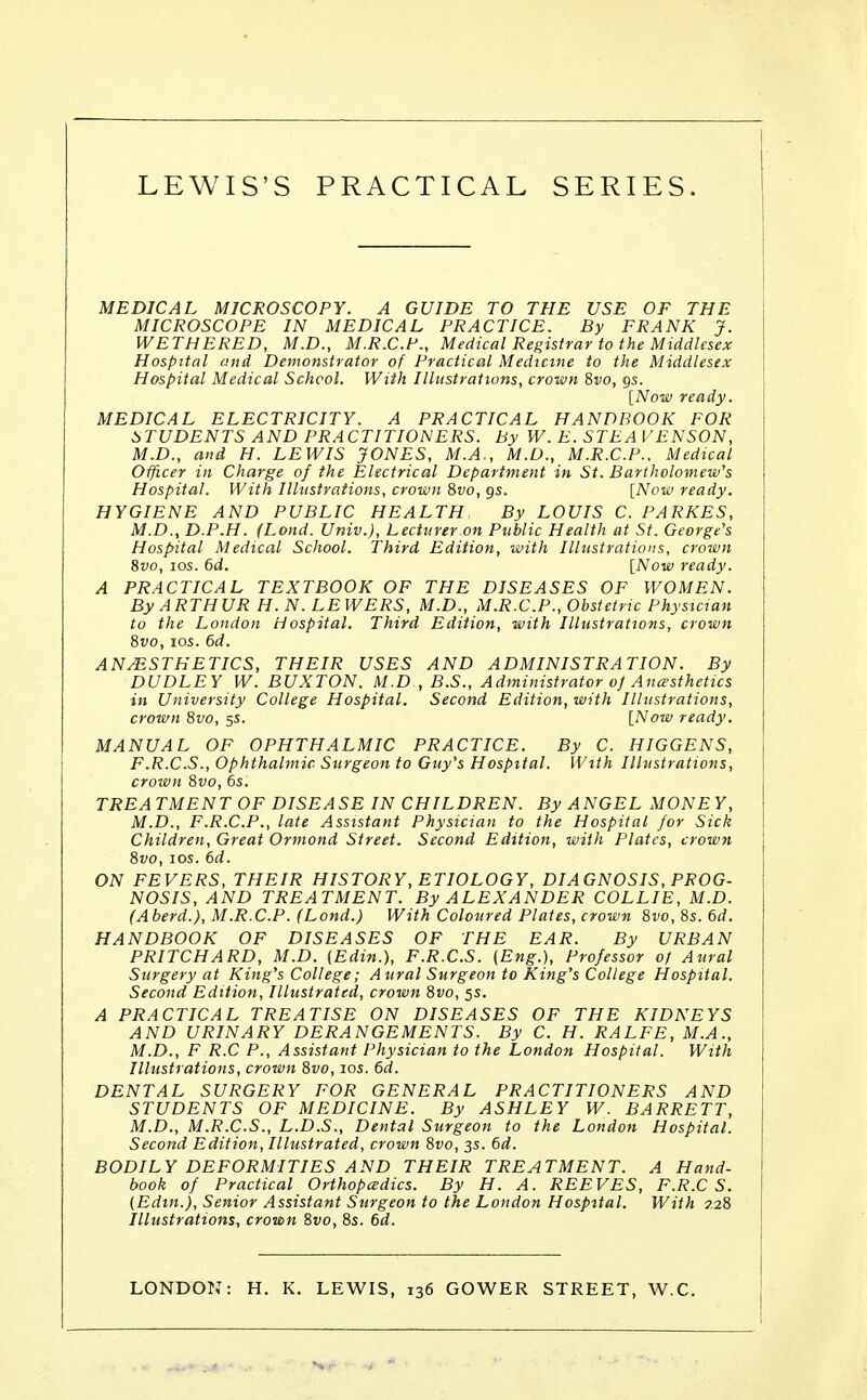 MEDICAL MICROSCOPY. A GUIDE TO THE USE OF THE MICROSCOPE IN MEDICAL PRACTICE. By FRANK J. WETHERED, M.D., M.R.C.P., Medical Registrar to the Middlesex Hospital and Demonstrator of Practical Medicine to the Middlesex Hospital Medical School. With Illustrations, crown 8vo, 9s. [Now ready. MEDICAL ELECTRICITY. A PRACTICAL HANDBOOK FOR STUDENTS AND PRACTITIONERS. By W. E. STEA VENSON, M.D., and H. LEWIS JONES, M.A., M.D., M.R.C.P.. Medical Officer in Charge of the Electrical Department in St. Bartholomew's Hospital. With Illustrations, crown 8vo, gs. [Now ready. HYGIENE AND PUBLIC HEALTH, By LOUIS C. PARKES, M.D., D.P.H. (Lond. Univ.), Lecturer on Public Health at St. George's Hospital Medical School. Third Edition, with Illustrations, crown 8vo, 10s. 6d. [Now ready. A PRACTICAL TEXTBOOK OF THE DISEASES OF WOMEN. By ARTHUR H. N. LEWERS, M.D., M.R.C.P., Obstetric Physician to the London Hospital. Third Edition, with Illustrations, crown 8vo, 10s. 6d. ANESTHETICS, THEIR USES AND ADMINISTRATION. By DUDLEY W. BUXTON. M.D., B.S., Administrator 0} Anaesthetics in University College Hospital. Second Edition, with Illustrations, crown 8vo, 55. [Now ready. MANUAL OF OPHTHALMIC PRACTICE. By C. HIGGENS, F.R.C.S., Ophthalmic Surgeon to Guy's Hospital. With Illustrations, crown 8vo, 6s. TREATMENT OF DISEASE IN CHILDREN. By ANGEL MONEY, M.D., F.R.C.P., late Assistant Physician to the Hospital for Sick Children, Great Ormond Street. Second Edition, with Plates, crown 8vo, 10s. 6d. ON FEVERS, THEIR HISTORY, ETIOLOGY, DIAGNOSIS, PROG- NOSIS, AND TREATMENT. By ALEXANDER COLLIE, M.D. (Aberd.), M.R.C.P. (Lond.) With Coloured Plates, crown 8vo,8s.6d. HANDBOOK OF DISEASES OF THE EAR. By URBAN PRITCHARD, M.D. (Edin.), F.R.C.S. (Eng.), Professor of Aural Surgery at King's College; Aural Surgeon to King's College Hospital. Second Edition, Illustrated, crown 8vo, 5s. A PRACTICAL TREATISE ON DISEASES OF THE KIDNEYS AND URINARY DERANGEMENTS. By C. H. RALFE, M.A., M.D., F R.C P., Assistant Physician to the London Hospital. With Illustrations, crown 8vo, 10s. 6d. DENTAL SURGERY FOR GENERAL PRACTITIONERS AND STUDENTS OF MEDICINE. By ASHLEY W. BARRETT, M.D., M.R.C.S., L.D.S., Dental Surgeon to the London Hospital. Second Edition, Illustrated, crown 8vo, 3s. 6d. BODILY DEFORMITIES AND THEIR TREATMENT. A Hand- book of Practical Orthopcedics. By H. A. REEVES, F.R.C S. (Edin.), Senior Assistant Surgeon to the London Hospital. With 228 Illustrations, crown Svo, 8s. 6d. LONDON: H. K. LEWIS, 136 GOWER STREET, W.C.