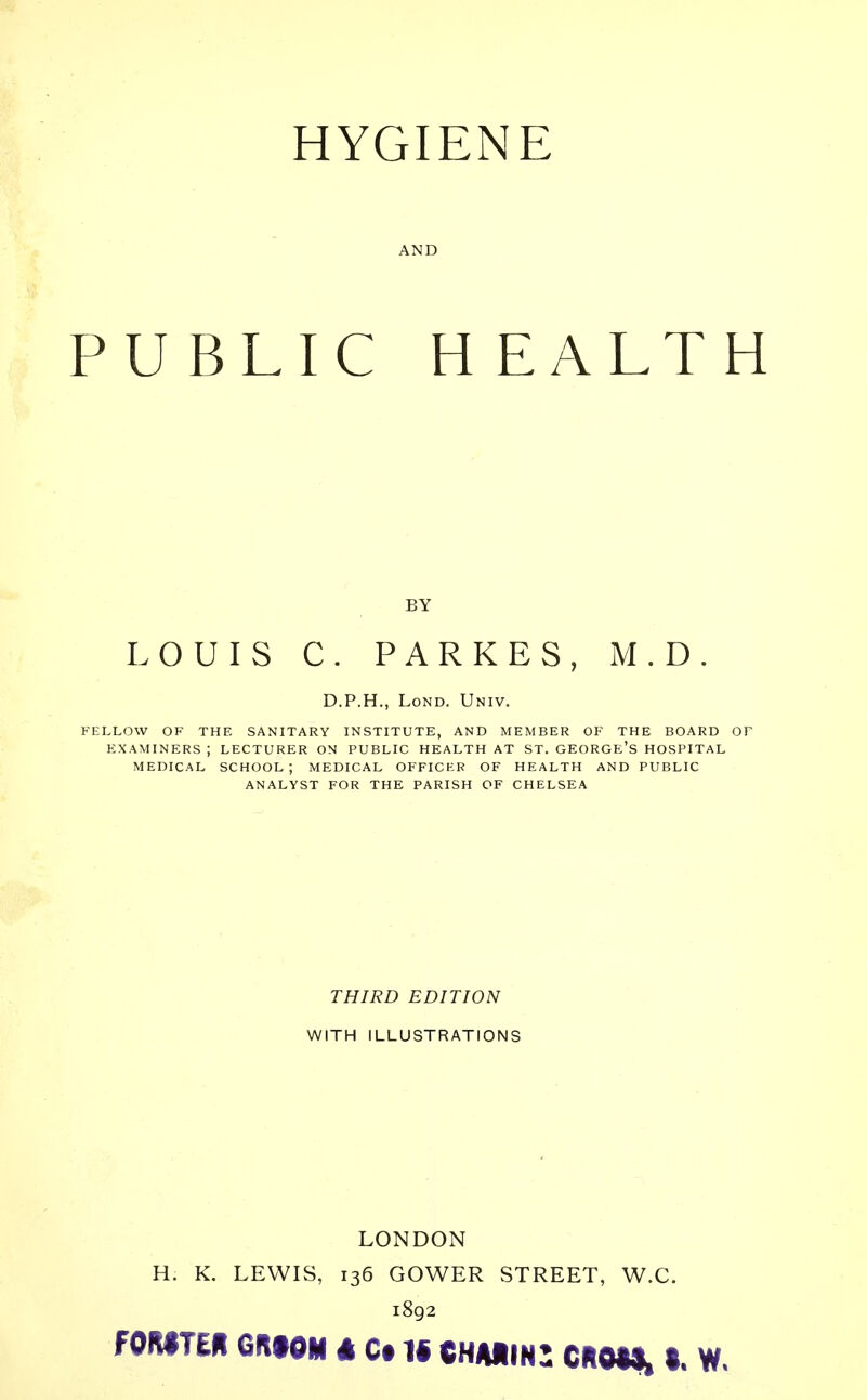 HYGIENE AND PUBLIC HEALT BY LOUIS C. PARKES, M.D. D.P.H., Lond. Univ. FELLOW OF THE SANITARY INSTITUTE, AND MEMBER OF THE BOARD EXAMINERS ; LECTURER ON PUBLIC HEALTH AT ST. GEORGE'S HOSPITAL MEDICAL SCHOOL; MEDICAL OFFICER OF HEALTH AND PUBLIC ANALYST FOR THE PARISH OF CHELSEA THIRD EDITION WITH ILLUSTRATIONS LONDON H. K. LEWIS, 136 GOWER STREET, W.C. 1892