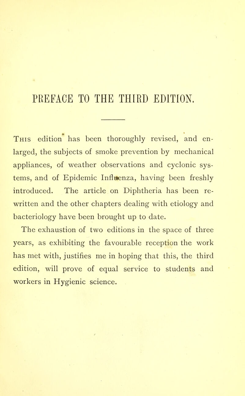 This edition has been thoroughly revised, and en- larged, the subjects of smoke prevention by mechanical appliances, of weather observations and cyclonic sys- tems, and of Epidemic Influenza, having been freshly introduced. The article on Diphtheria has been re- written and the other chapters dealing with etiology and bacteriology have been brought up to date. The exhaustion of two editions in the space of three years, as exhibiting the favourable reception the work has met with, justifies me in hoping that this, the third edition, will prove of equal service to students and workers in Hygienic science.