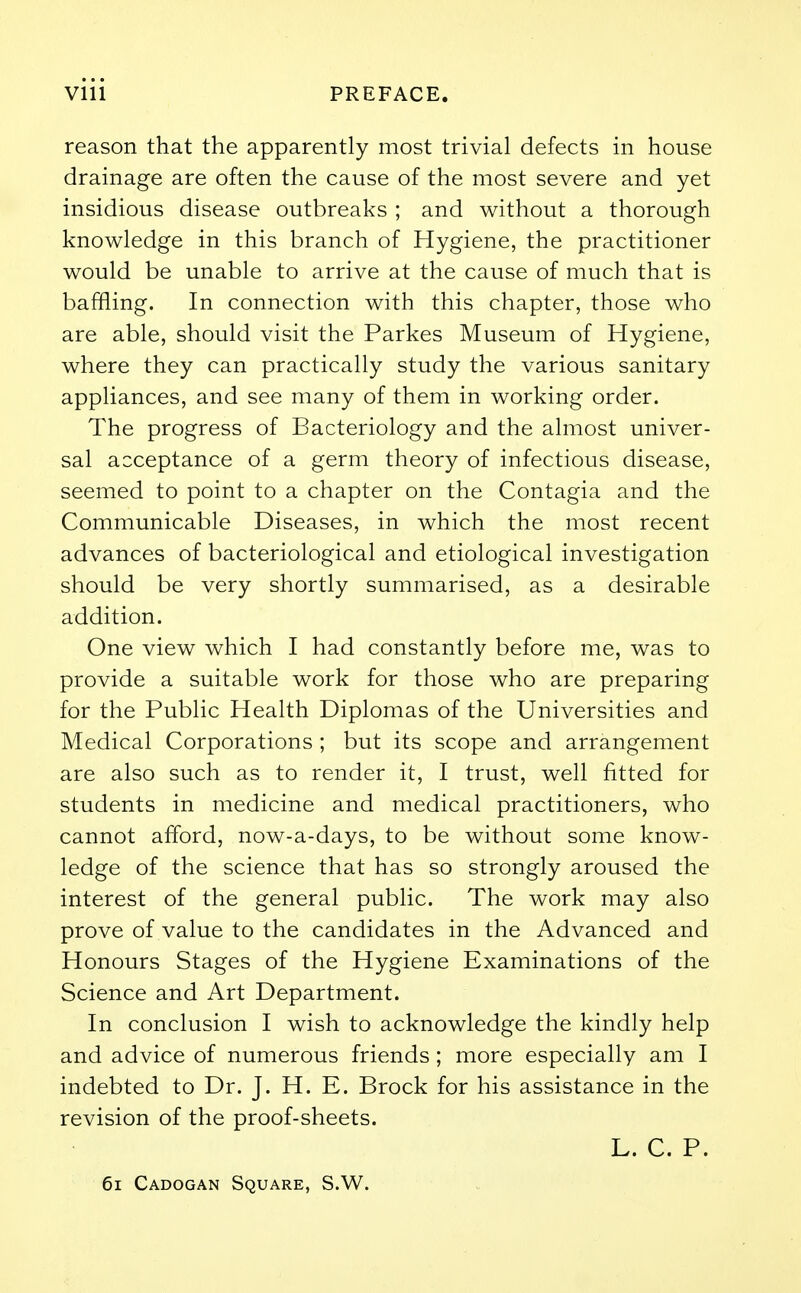 reason that the apparently most trivial defects in house drainage are often the cause of the most severe and yet insidious disease outbreaks ; and without a thorough knowledge in this branch of Hygiene, the practitioner would be unable to arrive at the cause of much that is baffling. In connection with this chapter, those who are able, should visit the Parkes Museum of Hygiene, where they can practically study the various sanitary appliances, and see many of them in working order. The progress of Bacteriology and the almost univer- sal acceptance of a germ theory of infectious disease, seemed to point to a chapter on the Contagia and the Communicable Diseases, in which the most recent advances of bacteriological and etiological investigation should be very shortly summarised, as a desirable addition. One view which I had constantly before me, was to provide a suitable work for those who are preparing for the Public Health Diplomas of the Universities and Medical Corporations ; but its scope and arrangement are also such as to render it, I trust, well fitted for students in medicine and medical practitioners, who cannot afford, now-a-days, to be without some know- ledge of the science that has so strongly aroused the interest of the general public. The work may also prove of value to the candidates in the Advanced and Honours Stages of the Hygiene Examinations of the Science and Art Department. In conclusion I wish to acknowledge the kindly help and advice of numerous friends ; more especially am I indebted to Dr. J. H. E. Brock for his assistance in the revision of the proof-sheets. L. C. P. 61 Cadogan Square, S.W.