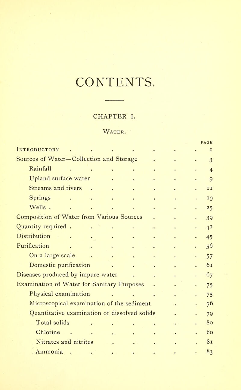 CONTENTS. CHAPTER I. Water. PAGE Introductory ....... i Sources of Water—Collection and Storage . . .3 Rainfall ....... 4 Upland surface water . . . . -9 Streams and rivers . . . . . .11 Springs . . . . . . 19 Wells ........ 25 Composition of Water from Various Sources . . -39 Quantity required . . . . . . 41 Distribution . . . . . . 45 Purification . . . . . . .56 On a large scale . . . . . -57 Domestic purification . . . . .61 Diseases produced by impure water . . . -67 Examination of Water for Sanitary Purposes . . • 75 Physical examination . . . . -75 Microscopical examination of the sediment . . 76 Quantitative examination of dissolved solids . . 79 Total solids . . . . . .80 Chlorine . . . . . . .80 Nitrates and nitrites . . . . .81 Ammonia . . . . . . -83