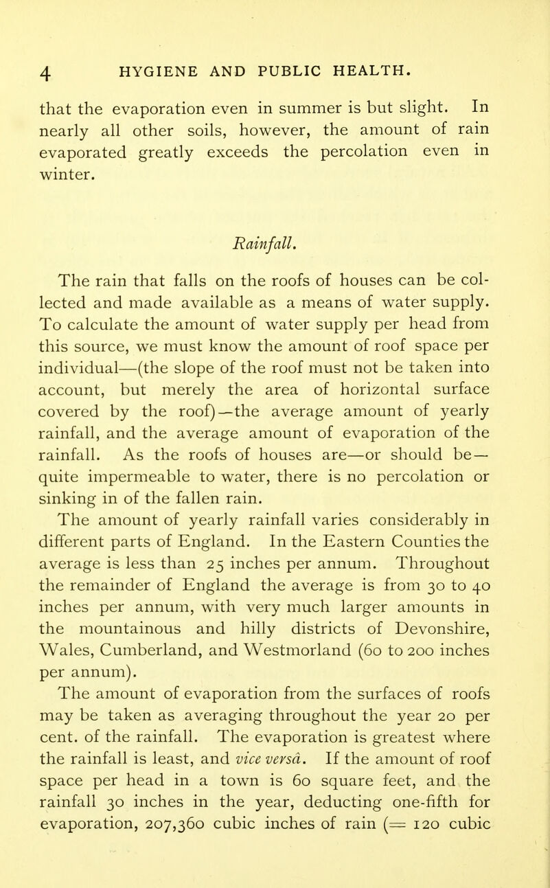 that the evaporation even in summer is but slight. In nearly all other soils, however, the amount of rain evaporated greatly exceeds the percolation even in winter. Rainfall. The rain that falls on the roofs of houses can be col- lected and made available as a means of water supply. To calculate the amount of water supply per head from this source, we must know the amount of roof space per individual—(the slope of the roof must not be taken into account, but merely the area of horizontal surface covered by the roof)—the average amount of yearly rainfall, and the average amount of evaporation of the rainfall. As the roofs of houses are—or should be — quite impermeable to water, there is no percolation or sinking in of the fallen rain. The amount of yearly rainfall varies considerably in different parts of England. In the Eastern Counties the average is less than 25 inches per annum. Throughout the remainder of England the average is from 30 to 40 inches per annum, with very much larger amounts in the mountainous and hilly districts of Devonshire, Wales, Cumberland, and Westmorland (60 to 200 inches per annum). The amount of evaporation from the surfaces of roofs may be taken as averaging throughout the year 20 per cent, of the rainfall. The evaporation is greatest where the rainfall is least, and vice versa. If the amount of roof space per head in a town is 60 square feet, and the rainfall 30 inches in the year, deducting one-fifth for evaporation, 207,360 cubic inches of rain (= 120 cubic