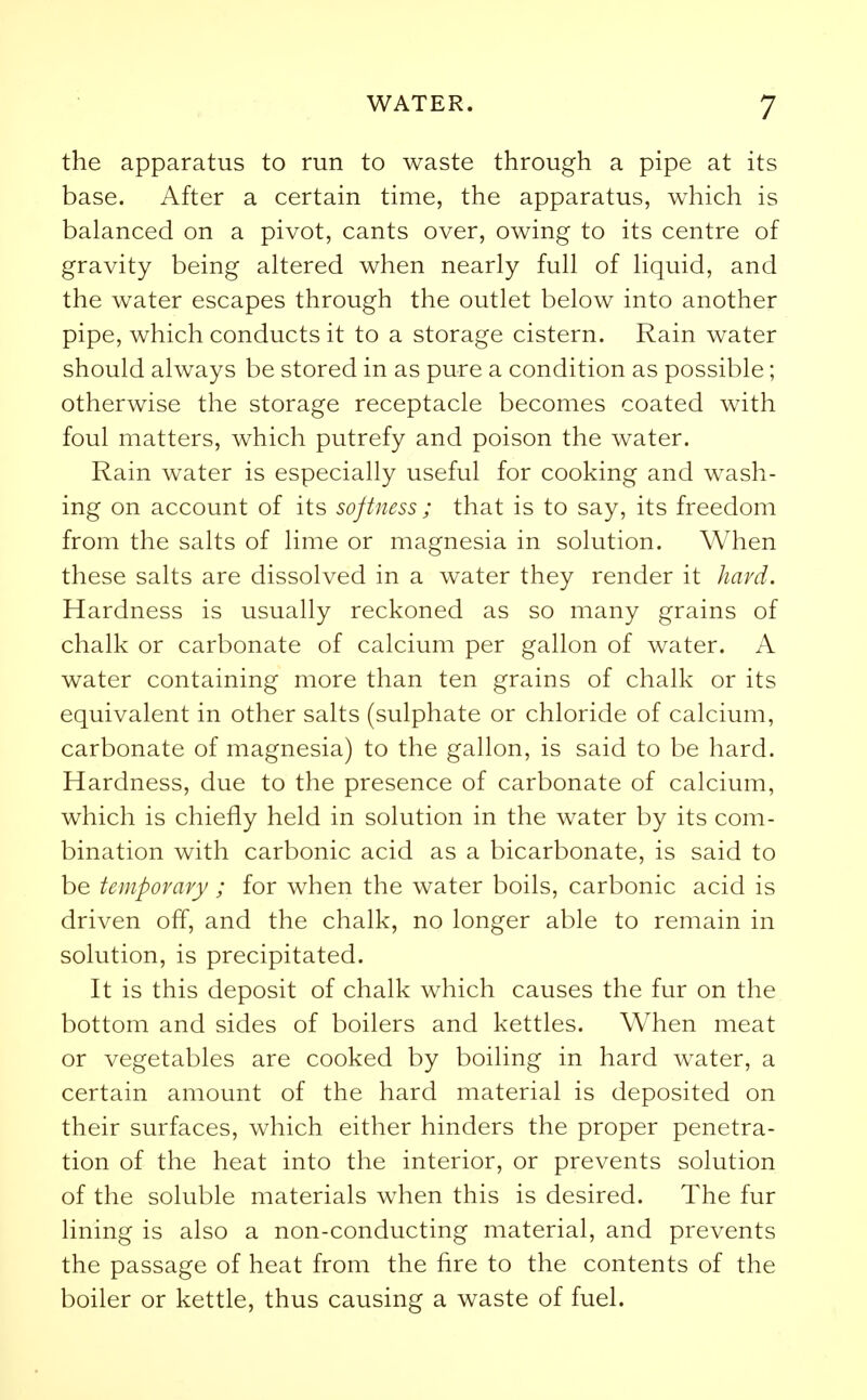 the apparatus to run to waste through a pipe at its base. After a certain time, the apparatus, which is balanced on a pivot, cants over, owing to its centre of gravity being altered when nearly full of liquid, and the water escapes through the outlet below into another pipe, which conducts it to a storage cistern. Rain water should always be stored in as pure a condition as possible; otherwise the storage receptacle becomes coated with foul matters, which putrefy and poison the water. Rain water is especially useful for cooking and wash- ing on account of its softness ; that is to say, its freedom from the salts of lime or magnesia in solution. When these salts are dissolved in a water they render it hard. Hardness is usually reckoned as so many grains of chalk or carbonate of calcium per gallon of water. A water containing more than ten grains of chalk or its equivalent in other salts (sulphate or chloride of calcium, carbonate of magnesia) to the gallon, is said to be hard. Hardness, due to the presence of carbonate of calcium, which is chiefly held in solution in the water by its com- bination with carbonic acid as a bicarbonate, is said to be temporary ; for when the water boils, carbonic acid is driven off, and the chalk, no longer able to remain in solution, is precipitated. It is this deposit of chalk which causes the fur on the bottom and sides of boilers and kettles. When meat or vegetables are cooked by boiling in hard water, a certain amount of the hard material is deposited on their surfaces, which either hinders the proper penetra- tion of the heat into the interior, or prevents solution of the soluble materials when this is desired. The fur lining is also a non-conducting material, and prevents the passage of heat from the fire to the contents of the boiler or kettle, thus causing a waste of fuel.