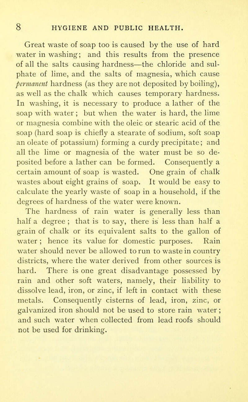 Great waste of soap too is caused by the use of hard water in washing; and this results from the presence of all the salts causing hardness—the chloride and sul- phate of lime, and the salts of magnesia, which cause permanent hardness (as they are not deposited by boiling), as well as the chalk which causes temporary hardness. In washing, it is necessary to produce a lather of the soap with water ; but when the water is hard, the lime or magnesia combine with the oleic or stearic acid of the soap (hard soap is chiefly a stearate of sodium, soft soap an oleate of potassium) forming a curdy precipitate; and all the lime or magnesia of the water must be so de- posited before a lather can be formed. Consequently a certain amount of soap is wasted. One grain of chalk wastes about eight grains of soap. It would be easy to calculate the yearly waste of soap in a household, if the degrees of hardness of the water were known. The hardness of rain water is generally less than half a degree ; that is to say, there is less than half a grain of chalk or its equivalent salts to the gallon of water ; hence its value for domestic purposes. Rain water should never be allowed to run to waste in country districts, where the water derived from other sources is hard. There is one great disadvantage possessed by rain and other soft waters, namely, their liability to dissolve lead, iron, or zinc, if left in contact with these metals. Consequently cisterns of lead, iron, zinc, or galvanized iron should not be used to store rain water; and such water when collected from lead roofs should not be used for drinking.