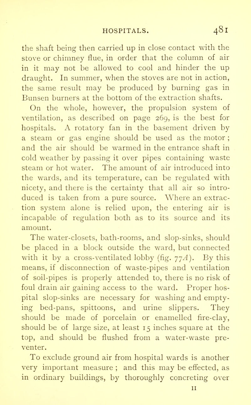 the shaft being then carried up in close contact with the stove or chimney flue, in order that the column of air in it may not be allowed to cool and hinder the up draught. In summer, when the stoves are not in action, the same result may be produced by burning gas in Bunsen burners at the bottom of the extraction shafts. On the whole, however, the propulsion system of ventilation, as described on page 269, is the best for hospitals. A rotatory fan in the basement driven by a steam or gas engine should be used as the motor ; and the air should be warmed in the entrance shaft in cold weather by passing it over pipes containing waste steam or hot water. The amount of air introduced into the wards, and its temperature, can be regulated with nicety, and there is the certainty that all air so intro- duced is taken from a pure source. Where an extrac- tion system alone is relied upon, the entering air is incapable of regulation both as to its source and its amount. The water-closets, bath-rooms, and slop-sinks, should be placed in a block outside the ward, but connected with it by a cross-ventilated lobby (fig. 77^). By this means, if disconnection of waste-pipes and ventilation of soil-pipes is properly attended to, there is no risk of foul drain air gaining access to the ward. Proper hos- pital slop-sinks are necessary for washing and empty- ing bed-pans, spittoons, and urine slippers. They should be made of porcelain or enamelled fire-clay, should be of large size, at least 15 inches square at the top, and should be flushed from a water-waste pre- venter. To exclude ground air from hospital wards is another very important measure ; and this may be effected, as in ordinary buildings, by thoroughly concreting over 11