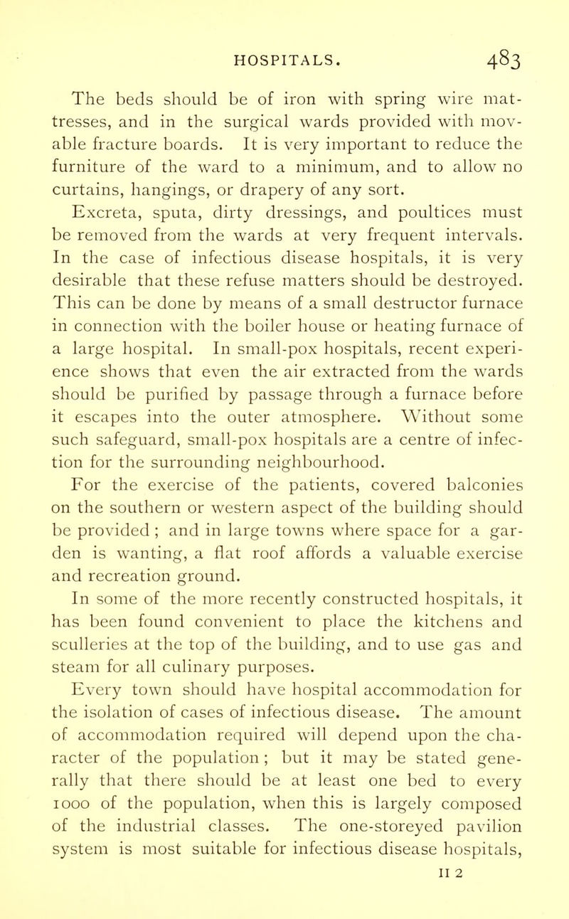 The beds should be of iron with spring wire mat- tresses, and in the surgical wards provided with mov- able fracture boards. It is very important to reduce the furniture of the ward to a minimum, and to allow no curtains, hangings, or drapery of any sort. Excreta, sputa, dirty dressings, and poultices must be removed from the wards at very frequent intervals. In the case of infectious disease hospitals, it is very desirable that these refuse matters should be destroyed. This can be done by means of a small destructor furnace in connection with the boiler house or heating furnace of a large hospital. In small-pox hospitals, recent experi- ence shows that even the air extracted from the wards should be purified by passage through a furnace before it escapes into the outer atmosphere. Without some such safeguard, small-pox hospitals are a centre of infec- tion for the surrounding neighbourhood. For the exercise of the patients, covered balconies on the southern or western aspect of the building should be provided ; and in large towns where space for a gar- den is wanting, a flat roof affords a valuable exercise and recreation ground. In some of the more recently constructed hospitals, it has been found convenient to place the kitchens and sculleries at the top of the building, and to use gas and steam for all culinary purposes. Every town should have hospital accommodation for the isolation of cases of infectious disease. The amount of accommodation required will depend upon the cha- racter of the population ; but it may be stated gene- rally that there should be at least one bed to every 1000 of the population, when this is largely composed of the industrial classes. The one-storeyed pavilion system is most suitable for infectious disease hospitals, 11 2