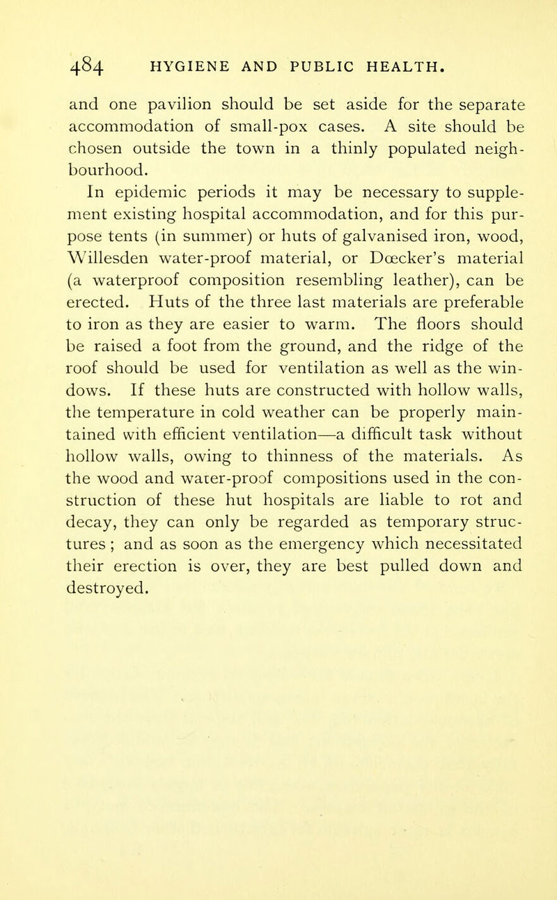 and one pavilion should be set aside for the separate accommodation of small-pox cases. A site should be chosen outside the town in a thinly populated neigh- bourhood. In epidemic periods it may be necessary to supple- ment existing hospital accommodation, and for this pur- pose tents (in summer) or huts of galvanised iron, wood, Willesden water-proof material, or Doecker's material (a waterproof composition resembling leather), can be erected. Huts of the three last materials are preferable to iron as they are easier to warm. The floors should be raised a foot from the ground, and the ridge of the roof should be used for ventilation as well as the win- dows. If these huts are constructed with hollow walls, the temperature in cold weather can be properly main- tained with efficient ventilation—a difficult task without hollow walls, owing to thinness of the materials. As the wood and water-proof compositions used in the con- struction of these hut hospitals are liable to rot and decay, they can only be regarded as temporary struc- tures ; and as soon as the emergency which necessitated their erection is over, they are best pulled down and destroyed.