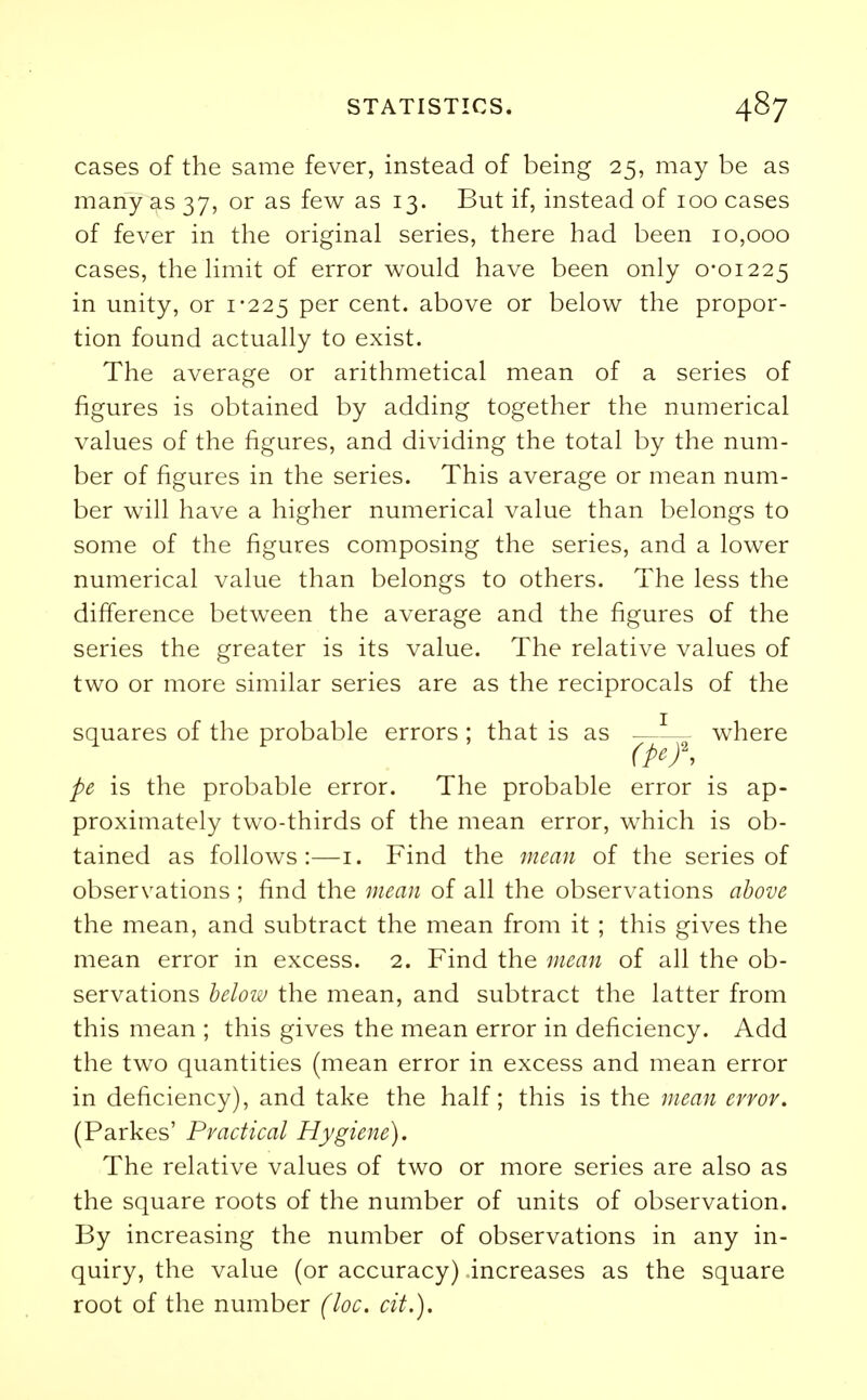 cases of the same fever, instead of being 25, may be as many as 37, or as few as 13. But if, instead of 100 cases of fever in the original series, there had been 10,000 cases, the limit of error would have been only 0*01225 in unity, or 1-225 Per cent, above or below the propor- tion found actually to exist. The average or arithmetical mean of a series of figures is obtained by adding together the numerical values of the figures, and dividing the total by the num- ber of figures in the series. This average or mean num- ber will have a higher numerical value than belongs to some of the figures composing the series, and a lower numerical value than belongs to others. The less the difference between the average and the figures of the series the greater is its value. The relative values of two or more similar series are as the reciprocals of the squares of the probable errors ; that is as —1— where pe is the probable error. The probable error is ap- proximately two-thirds of the mean error, which is ob- tained as follows:—1. Find the mean of the series of observations ; find the mean of all the observations above the mean, and subtract the mean from it ; this gives the mean error in excess. 2. Find the mean of all the ob- servations below the mean, and subtract the latter from this mean ; this gives the mean error in deficiency. Add the two quantities (mean error in excess and mean error in deficiency), and take the half; this is the mean error. (Parkes' Practical Hygiene). The relative values of two or more series are also as the square roots of the number of units of observation. By increasing the number of observations in any in- quiry, the value (or accuracy) increases as the square root of the number (loc. cit.).