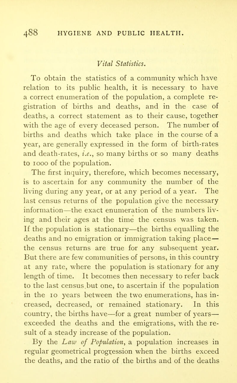 Vital Statistics. To obtain the statistics of a community which have relation to its public health, it is necessary to have a correct enumeration of the population, a complete re- gistration of births and deaths, and in the case of deaths, a correct statement as to their cause, together with the age of every deceased person. The number of births and deaths which take place in the course of a year, are generally expressed in the form of birth-rates and death-rates, i.e., so many births or so many deaths to iooo of the population. The first inquiry, therefore, which becomes necessary, is to ascertain for any community the number of the living during any year, or at any period of a year. The last census returns of the population give the necessary information—the exact enumeration of the numbers liv- ing and their ages at the time the census was taken. If the population is stationary—the births equalling the deaths and no emigration or immigration taking place— the census returns are true for any subsequent year. But there are few communities of persons, in this country at any rate, where the population is stationary for any length of time. It becomes then necessary to refer back to the last census.but one, to ascertain if the population in the 10 years between the two enumerations, has in- creased, decreased, or remained stationary. In this country, the births have—for a great number of years— exceeded the deaths and the emigrations, with the re- sult of a steady increase of the population. By the Law of Population, a population increases in regular geometrical progression when the births exceed the deaths, and the ratio of the births and of the deaths