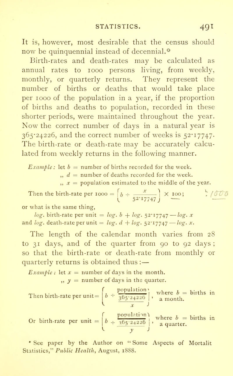 It is, however, most desirable that the census should now be quinquennial instead of decennial.0 Birth-rates and death-rates may be calculated as annual rates to iooo persons living, from weekly, monthly, or quarterly returns. They represent the number of births or deaths that would take place per iooo of the population in a year, if the proportion of births and deaths to population, recorded in these shorter periods, were maintained throughout the year. Now the correct number of days in a natural year is 365-24226, and the correct number of weeks is 52*17747. The birth-rate or death-rate may be accurately calcu- lated from weekly returns in the following manner. Example: let b = number of births recorded for the week. ,, d = number of deaths recorded for the week. „ x = population estimated to the middle of the year. Then the birth-rate per iooo = \h -*- 1 X 100; I 52-17747 J or what is the same thing, log. birth-rate per unit = log. b -\- log. 52*17747 — log. x and log. death-rate per unit = log. d + log. 52*17747 — log. x. The length of the calendar month varies from 28 to 31 days, and of the quarter from go to 92 days ; so that the birth-rate or death-rate from monthly or quarterly returns is obtained thus :— Example : let x = number of days in the month. ,, y = number of days in the quarter. f population' , 1 , . 1 1 1 where Then birth-rate per unit= |i 365-24226 I x J f population^ Or birth-rate per unit = \b + 365-24226 j ^ ' v J b = births a month. where b = births a quarter. * See paper by the Author on  Some Aspects of Mortalit Statistics, Public Health, August, 1888.