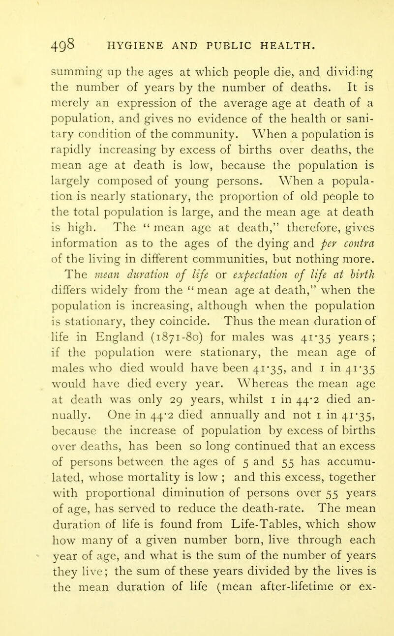 summing up the ages at which people die, and dividing the number of years by the number of deaths. It is merely an expression of the average age at death of a population, and gives no evidence of the health or sani- tary condition of the community. When a population is rapidly increasing by excess of births over deaths, the mean age at death is low, because the population is largely composed of young persons. When a popula- tion is nearly stationary, the proportion of old people to the total population is large, and the mean age at death is high. The  mean age at death, therefore, gives information as to the ages of the dying and per contra of the living in different communities, but nothing more. The mean duration of life or expectation of life at birth differs widely from the  mean age at death, when the population is increasing, although when the population is stationary, they coincide. Thus the mean duration of life in England (1871-80) for males was 41*35 years; if the population were stationary, the mean age of males who died would have been 41*35, and 1 in 41 -35 would have died every year. Whereas the mean age at death was only 29 years, whilst 1 in 44-2 died an- nually. One in 44*2 died annually and not 1 in 41*35, because the increase of population by excess of births over deaths, has been so long continued that an excess of persons between the ages of 5 and 55 has accumu- lated, whose mortality is low ; and this excess, together with proportional diminution of persons over 55 years of age, has served to reduce the death-rate. The mean duration of life is found from Life-Tables, which show how many of a given number born, live through each year of age, and what is the sum of the number of years they live; the sum of these years divided by the lives is the mean duration of life (mean after-lifetime or ex-