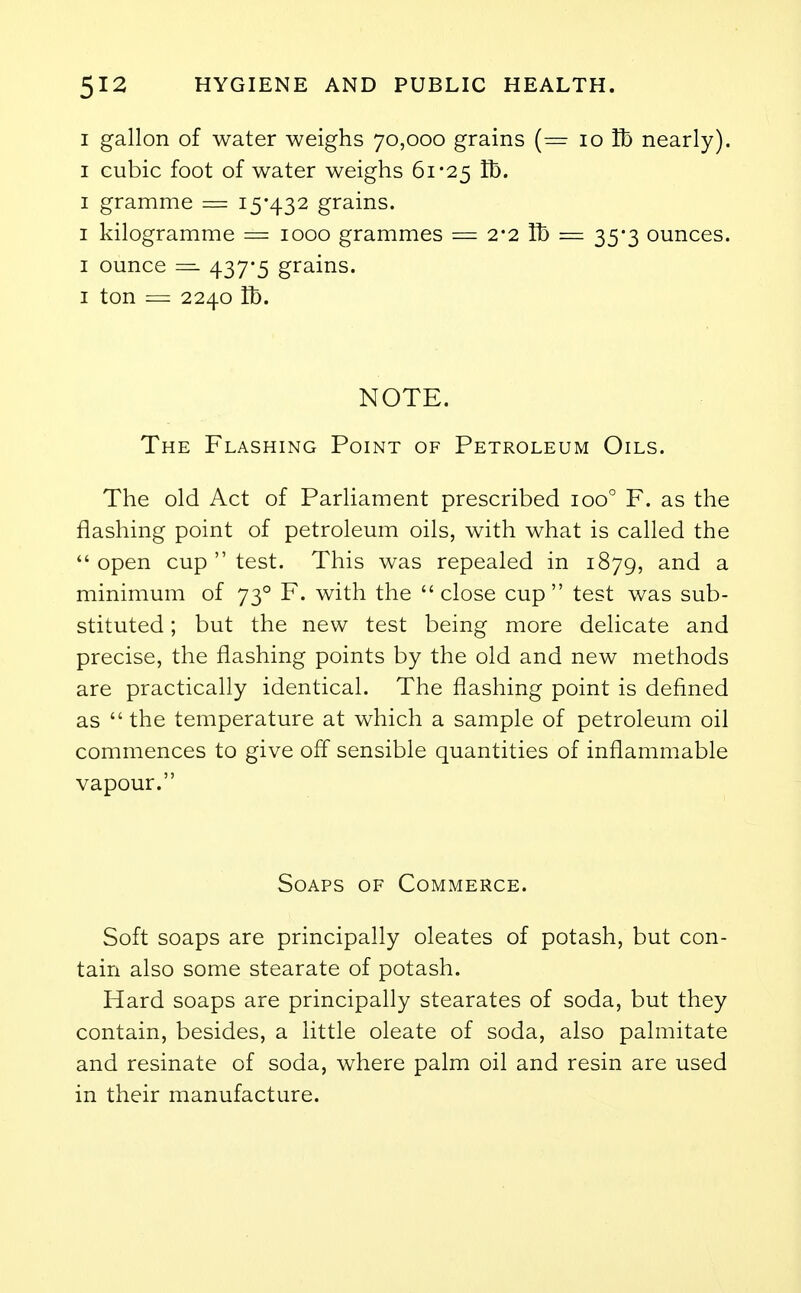 I gallon of water weighs 70,000 grains (= 10 lb nearly). 1 cubic foot of water weighs 61*25 lb. 1 gramme = 15*432 grains. 1 kilogramme — 1000 grammes = 2*2 lb = 35*3 ounces. 1 ounce — 437*5 grains. 1 ton = 2240 lb. NOTE. The Flashing Point of Petroleum Oils. The old Act of Parliament prescribed ioo° F. as the flashing point of petroleum oils, with what is called the open cup  test. This was repealed in 1879, and a minimum of 730 F. with the close cup test was sub- stituted ; but the new test being more delicate and precise, the flashing points by the old and new methods are practically identical. The flashing point is defined as  the temperature at which a sample of petroleum oil commences to give off sensible quantities of inflammable vapour. Soaps of Commerce. Soft soaps are principally oleates of potash, but con- tain also some stearate of potash. Hard soaps are principally stearates of soda, but they contain, besides, a little oleate of soda, also palmitate and resinate of soda, where palm oil and resin are used in their manufacture.