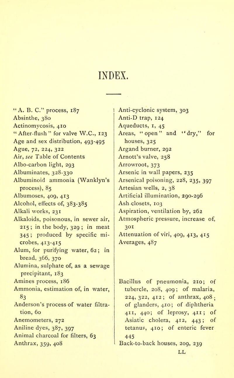 INDEX. A. B. C. process, 187 Absinthe, 380 Actinomycosis, 410  After-flush  for valve W.C., 123 Age and sex distribution, 493-495 Ague, 72, 224, 322 Air, see Table of Contents Albo-carbon light, 293 Albuminates, 328-330 Albuminoid ammonia (Wanklyn's process), 85 Albumoses, 409, 413 Alcohol, effects of, 383-385 Alkali works, 231 Alkaloids, poisonous, in sewer air, 215 ; in the body, 329 ; in meat 345; produced by specific mi- crobes, 413-415 Alum, for purifying water, 62; in bread, 366, 370 Alumina, sulphate of, as a sewage precipitant, 183 Amines process, 186 Ammonia, estimation of, in water, 83 Anderson's process of water filtra- tion, 60 Anemometers, 272 Aniline dyes, 387, 397 Animal charcoal for filters, 63 Anthrax, 359, 408 Anti-cyclonic system, 303 Anti-D trap, 124 Aqueducts, r, 45 Areas, open and dry, for houses, 325 Argand burner, 292 Arnott's valve, 258 Arrowroot, 373 Arsenic in wall papers, 235 Arsenical poisoning, 228, 235, 397 Artesian wells, 2, 38 Artificial illumination, 290-296 Ash closets, 103 Aspiration, ventilation by, 262 Atmospheric pressure, increase of, 301 Attenuation of viri, 409, 413, 415 Averages, 487 Bacillus of pneumonia, 210; of tubercle, 208, 409; of malaria, 224,322, 412; of anthrax, 408 ; of glanders, 410; of diphtheria 411, 440; of leprosy, 411; of Asiatic cholera, 412, 443; of tetanus, 410; of enteric fever 445 Back-to-back houses, 2og, 239 LL